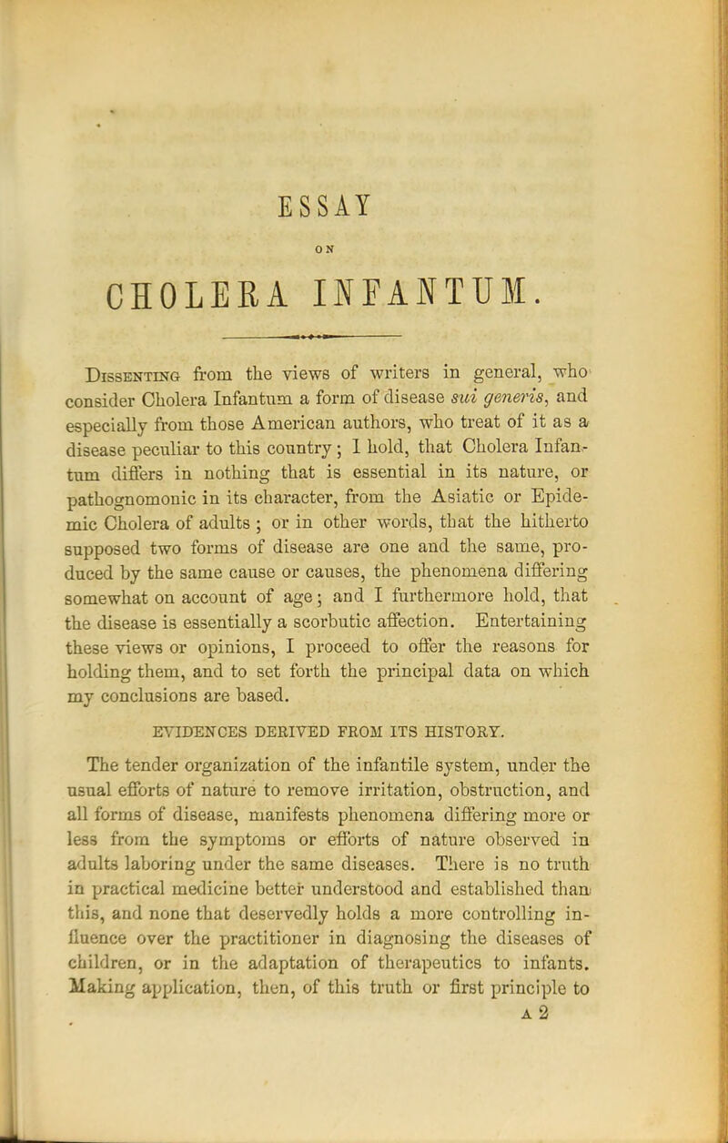 ESSAY ON CHOLERA INEANTUM. Dissenting from the views of writers in general, who' consider Cholera Infantum a form of disease sui generis, and especially from those American authors, who treat of it as a disease peculiar to this country; 1 hold, that Cholera Infan- tum differs in nothing that is essential in its nature, or pathognomonic in its character, from the Asiatic or Epide- mic Cholera of adults ; or in other words, that the hitherto supposed two forms of disease are one and the same, pro- duced by the same cause or causes, the phenomena differing somewhat on account of age; and I furthermore hold, that the disease is essentially a scorbutic affection. Entertaining these views or opinions, I proceed to offer the reasons for holding them, and to set forth the principal data on which my conclusions are based, EYIDENCES DERIVED FROM ITS HISTORY. The tender organization of the infantile system, under the usual efforts of nature to remove irritation, obstruction, and all forms of disease, manifests phenomena differing more or less from the symptoms or efforts of nature observed in adults laboring under the same diseases. There is no truth in practical medicine better understood and established thaa this, and none that deservedly holds a more controlling in- fluence over the practitioner in diagnosing the diseases of children, or in the adaptation of therapeutics to infants. Making application, then, of this truth or first principle to A 2