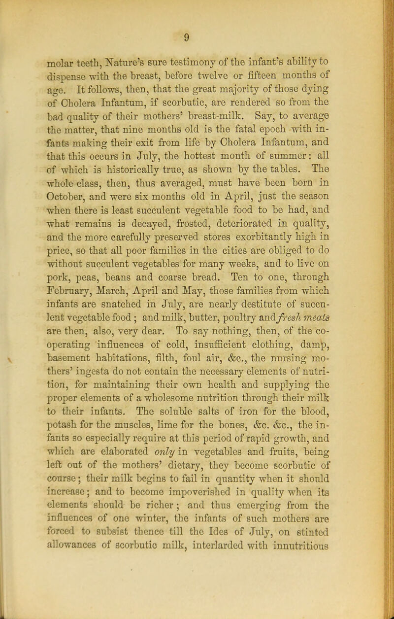 molar teeth, ISfatnre's sure testimony of tlie infant's ability to dispense with the breast, before twelve or fifteen months of age. It follows, then, that the great majority of those dying of Cholera Infantum, if scorbutic, are rendered so from the bad quality of their mothers' breast-milk. Say, to average the matter, that nine months old is the fatal epoch vnth. in- fants making their exit from life by Cholera Infantum, and that this occurs in July, the hottest month of summer: all of which is historically true, as shown by the tables. The whole class, then, thus averaged, must have been born in October, and were six months old in April, just the season when there is least succulent vegetable food to be had, and what remains is decayed, frosted, deteriorated in quality, and the more carefully preserved stores exorbitantly high in price, so that all poor families in the cities are obliged to do without succulent vegetables for many weeks, and to live on pork, peas, beans and coarse bread. Ten to one, through Februaiy, March, April and May, those families from which infants are snatched in July, are nearly destitute of succu- lent vegetable food; and milk, butter, poultry andym/i meats are then, also, very dear. To say nothing, then, of the co- operating influences of cold, insufficient clothing, damp, basement habitations, filth, foul air, &c., the nnrsing mo- thers' ingesta do not contain the necessary elements of nutri- tion, for maintaining their own health and supplying the proper elements of a wholesome nutrition through their milk to their infants. The soluble salts of iron for the blood, potash for the muscles, lime for the bones, &c. &c., the in- fants so especially require at this period of rapid growth, and which are elaborated only in vegetables and fruits, being left out of the mothers' dietary, they become scorbutic of course; their milk begins to fail in quantity when it should increase; and to become impoverished in quality when its elements should be richer; and thus emerging from the influences of one winter, the infants of such mothers are forced to subsist thence till the Ides of July, on stinted allowances of scorbutic milk, interlarded with innutritions