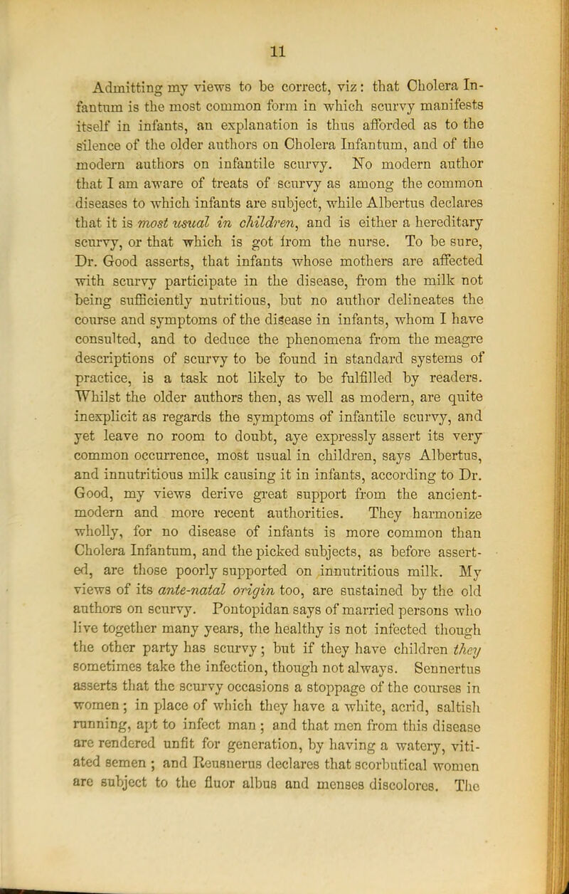 Admitting my views to be correct, viz: that Cholera In- fantum is the most common form in which scurvy manifests itself in infants, an explanation is thus afforded as to the silence of the older authors on Cholera Infantum, and of the modem authors on infantile scurvy. No modern author that I am aware of treats of scurvy as among the common diseases to which infants are subject, while Albertus declares that it is most ^tsiial in children^ and is either a hereditary scurvy, or that which is got from the nurse. To be sure. Dr. Good asserts, that infants whose mothers are affected with scurvy participate in the disease, from the milk not being suflSciently nutritious, but no author delineates the course and symptoms of the disease in infants, whom I have consulted, and to deduce the phenomena from the meagre descriptions of scurvy to be found in standard systems of practice, is a task not likely to be fulfilled by readers. Whilst the older authors then, as well as modern, are quite inexplicit as regards the symptoms of infantile scurvy, and yet leave no room to doubt, aye expressly assert its very common occurrence, most usual in children, says Albertus, and innutritions milk causing it in infants, according to Dr. Good, my views derive gi-eat support from the ancient- modern and more recent authorities. They harmonize wholly, for no disease of infants is more common than Cholera Infantum, and the picked subjects, as before assert- ed, are those poorly supported on innutritious milk. My views of its ante-natal origin too, are sustained by the old authors on scurvy. Pontopidan says of married persons who live together many years, the healthy is not infected though the other party has scurvy; but if they have children they sometimes take the infection, though not always. Sennertus asserts that the scurvy occasions a stoppage of the courses in women; in place of which they have a white, acrid, saltish running, apt to infect man ; and that men from this disease arc rendered unfit for generation, by having a watery, viti- ated semen ; and Reusnerus declares that scorbutica! women are subject to the fluor albus and menses discolores. The