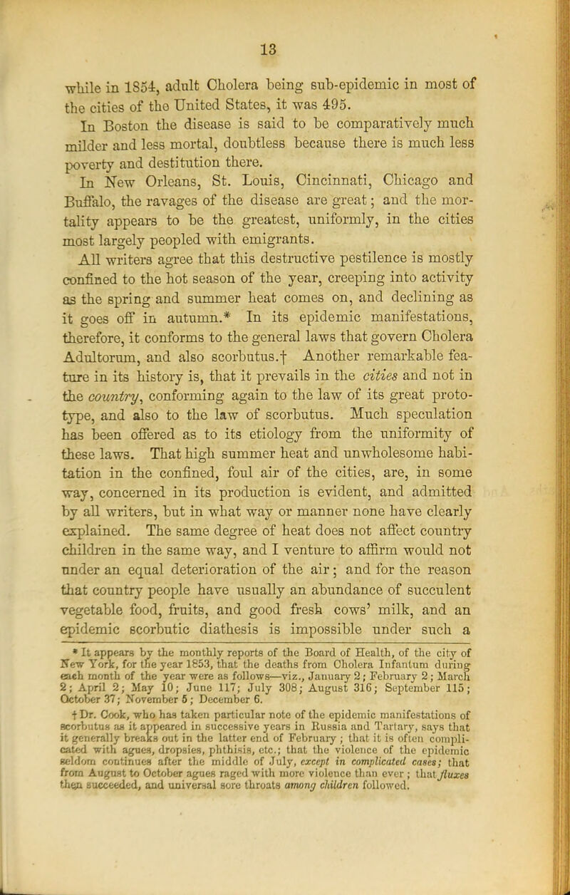 wliile in 1854, adult Cholera being sub-epidemic in most of the cities of the United States, it was 495. In Boston the disease is said to be comparatively much milder and less mortal, doubtless because there is much less poverty and destitution there. In JTew Orleans, St. Louis, Cincinnati, Chicago and Buflalo, the ravages of the disease are great; and the mor- tality appears to be the greatest, uniformly, in the cities most largely peopled with emigrants. AU writers agree that this destructive pestilence is mostly confined to the hot season of the year, creeping into activity as the spring and summer heat comes on, and declining as it goes off in autumn.* In its epidemic manifestations, therefore, it conforms to the general laws that govern Cholera Adultorum, and also scorbutus.f Another remarkable fea- ture in its history is, that it prevails in the cities and not in the country, conforming again to the law of its great proto- type, and also to the law of scorbutus. Much speculation has been offered as to its etiology from the uniformity of these laws. That high summer heat and unwholesome habi- tation in the confined, foul air of the cities, are, in some way, concerned in its production is evident, and admitted by all writers, but in what way or manner none have clearly explained. The same degree of heat does not affect countiy childi-en in the same way, and I venture to affirm would not under an equal deterioration of the air; and for the reason that country people have usually an abundance of succulent vegetable food, fruits, and good fresh cows' milk, and an epidemic scorbutic diathesis is impossible under such a »It appears by the monthly reports of the Board of Health, of the city of Kew York, for the year 1853, that the deaths from Cholera Infantum during (a.ch month of the year were as follows—viz., January 2; February 2; March 2; April 2; May 10; June 117; July 308; August 316; Sc'istember 115; October .37; November 5; December 6. t Dr. Cook, who has taken particular note of the epidemic manifestations of acorbutus as it appeared in successive years in Russia and Tarlary, says that it generally breaks out in the latter end of February ; that it is ofieii compli- cated with agues, dropsies, phthisis, etc.; that the violence of the epidemic Beldorn continues after the middle of July, except in complicated cases; that from August to October agues raged with more violence tliau ever ; ihiitjluxea thfyx succeeded, and universal sore throats among children followed.