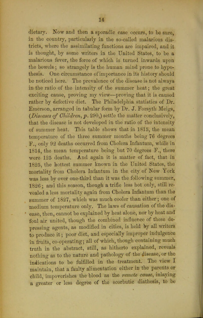 dietary. Now and then a sporadic case occurs, to be sure, in the country, particularly in the so-called malarious dis- tricts, where the assimilating functions are impaired, and it is thought, by some writers in the United States, to be a malarious fever, the force of which is turned inwards upon the bowels ; so strangely is the human mind prone to hypo- thesis. One circumstance of importance in its history should be noticed here. The prevalence of the disease is not always in the ratio of the intensity of the summer heat; the great exciting cause, proving my view—proving that it is caused rather by defective diet. The Philadelphia statistics of Dr. Emerson, arranged in tabular form by Dr. J. Forsyth Meigs, {Diseases of Children, p. 290,) settle the matter conclusively, that the disease is not developed in the ratio of the intensity of summer heat. This table shows that in 1815, the mean temperature of the three summer months being 76 degrees F., only 92 deaths occurred from Cholera Infantum, while in 1814, the mean temperature being but 70 degrees F., there were 125 deaths. And again it is matter of fact, that in 1825, the hottest summer known in the United States, the mortality from Cholera Infantum in the city of New York was less by over one-third than it was the following summer, 1826; and this season, though a trifle less hot only, still re- vealed a less mortality again from Cholera Infantum than the summer of 1827, which was much cooler than either; one of medium temperature only. The laws of causation of the dis- • ease, then, cannot be explained by heat alone, nor by heat and foul air united, though the combined influence of these de- pressing agents, as modified in cities, is held by all writers to produce it; poor diet, and especially improper indulgence in fruits, co-operating; all of which, though containing much truth in the abstract, still, as hitherto explained, reveals nothing as to the nature and patholog}' of the disease, or the indications to be fulfilled in the treatment. The view I maintain, that a faulty alimentation either in the parents or child, impoverishes the blood as the remote cause, inlaying a greater or less degree of the scorbutic diathesis, to be