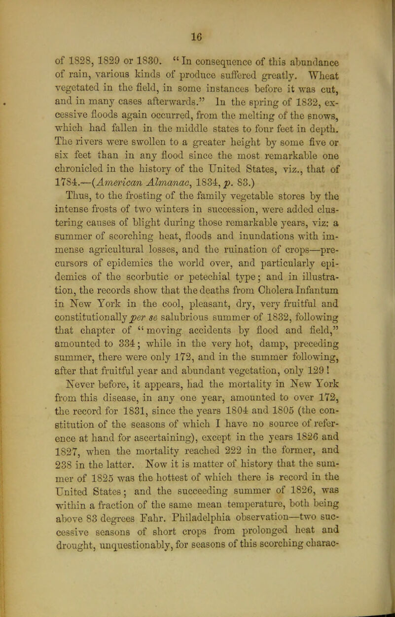 of 1828, 1829 or 1830.  In consequence of this abundance of rain, various kinds of produce suffered greatly. Wheat vegetated in the field, in some instances before it was cut, and in many cases afterwards. In the spring of 1832, ex- cessive floods again occurred, from the melting of the snows, which had fallen in the middle states to four feet in depth. The rivers were swollen to a greater height by some five or six feet than in any flood since the most remarkable one chronicled in the history of the United States, viz., that of 1784.—{American Almanac, 1834, p, 83.) Thus, to the frosting of the family vegetable stores by the intense frosts of two winters in succession, were added clus- tering causes of blight during those remarkable years, viz: a summer of scorching heat, floods and inundations with im- mense agricultural losses, and the ruination of crops—pre- cui'sors of epidemics the world over, and particularly epi- demics of the scorbutic or petechial type; and in illustra- tion, the records show that the deaths from Cholera Infantum in New York in the cool, pleasant, dry, very fruitful and constitutionally se salubrious summer of 1832, following that chapter of  moving accidents by flood and field, amounted to 334; while in the very hot, damp, preceding summer, there were only 172, and in the summer following, after that fruitful year and abundant vegetation, only 129 ! Never before, it appears, had the mortality in New York from this disease, in any one year, amounted to over 172, tlic record for 1831, since the years 1804 and 1805 (the con- stitution of the seasons of Avhich I have no source of refer- ence at hand for ascertaining), except in the years 1826 and 1827, when the mortality reached 222 in the former, and 238 in the latter. Now it is matter of history that the sum- mer of 1825 was the hottest of which there is record in the United States; and the succeeding summer of 1826, was within a fraction of the same mean temperature, both being above 83 degrees Fahr. Philadelphia observation—two suc- cessive seasons of short crops from prolonged heat and drought, unquestionably, for seasons of this scorching charao-