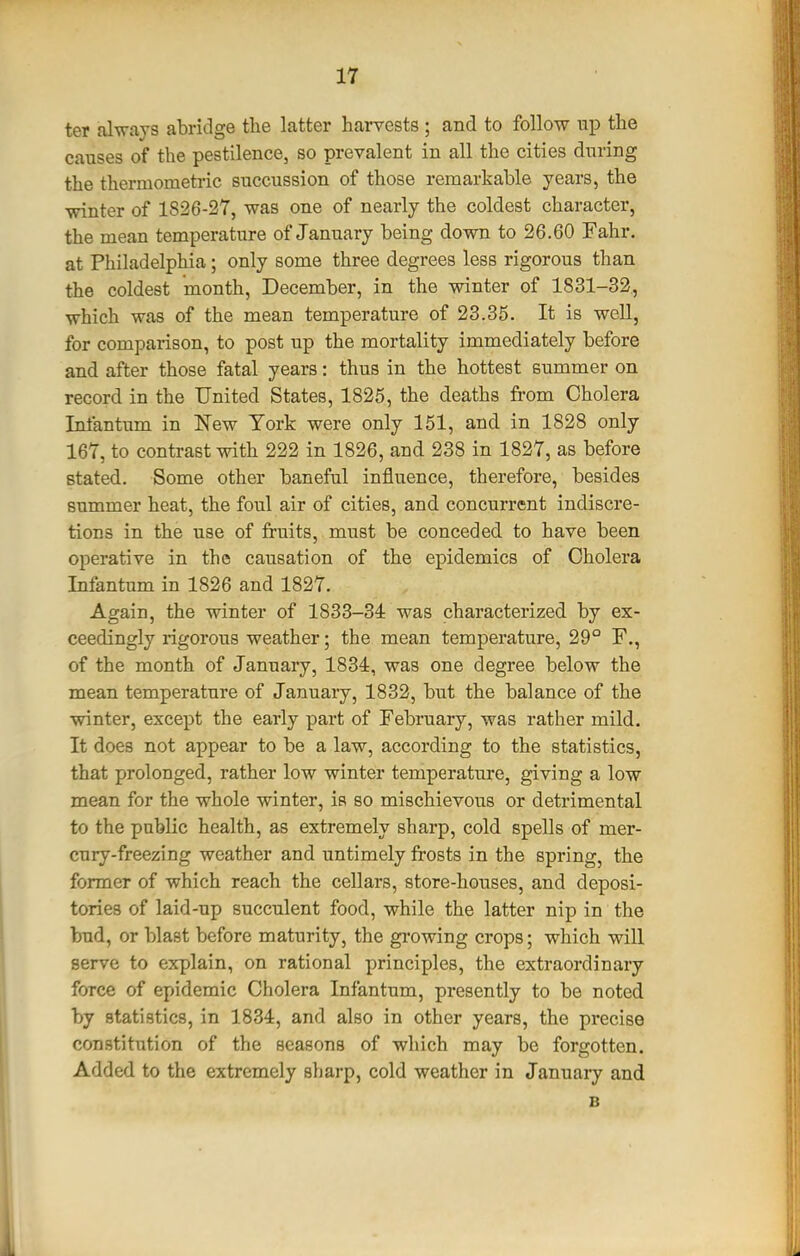 ter fil-n-ays abridge the latter harvests ; and to follow mp the causes of the pestilence, so prevalent in all the cities during the thermometric succussion of those remarkable years, the winter of 1826-27, was one of nearly the coldest character, the mean temperature of January being down to 26.60 Fahr. at Philadelphia; only some three degrees less rigorous than the coldest month, December, in the winter of 1831-32., which was of the mean temperature of 23.35. It is well, for comparison, to post up the mortality immediately before and after those fatal years: thus in the hottest summer on record in the United States, 1825, the deaths from Cholera Infantum in New York were only 151, and in 1828 only 167, to contrast with 222 in 1826, and 238 in 1827, as before stated. Some other baneful influence, therefore, besides summer heat, the foul air of cities, and concurrent indiscre- tions in the use of fruits, must be conceded to have been operative in the causation of the epidemics of Cholera Infantum in 1826 and 1827. Again, the winter of 1833-34 was characterized by ex- ceedingly rigorous weather; the mean temperature, 29° F., of the month of January, 1834, was one degree below the mean temperature of January, 1832, but the balance of the winter, except the early part of February, was rather mild. It does not appear to be a law, according to the statistics, that prolonged, rather low winter temperature, giving a low mean for the whole winter, is so mischievous or detrimental to the public health, as extremely sharp, cold spells of mer- cury-freezing weather and untimely frosts in the spring, the former of which reach the cellars, store-houses, and deposi- tories of laid-up succulent food, while the latter nip in the bud, or blast before maturity, the gi'owing crops; which will serve to explain, on rational principles, the extraordinary force of epidemic Cholera Infantum, presently to be noted by statistics, in 1834, and also in other years, the precise constitution of the seasons of which may be forgotten. Added to the extremely sharp, cold weather in January and B