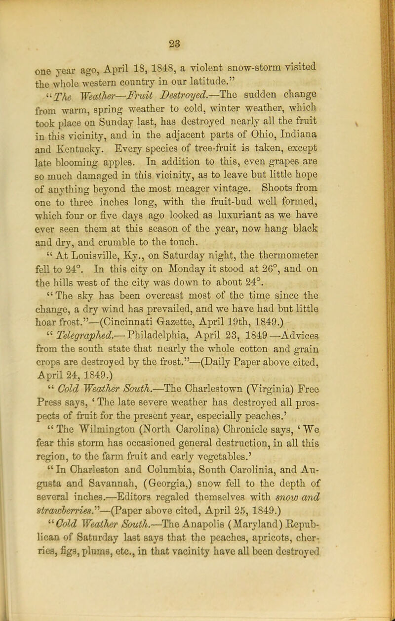 one year ago, April 18, 1848, a violent snow-storm visited the wliole western country in our latitude. ^'The WeatJier—Fi'uit Destroyed—sudden change from warm, spring weather to cold, winter weather, which took place on Sunday last, has destroyed nearly all the fruit in this vicinity, and in the adjacent parts of Ohio, Indiana and Kentucky. Every species of tree-fruit is taken, except late blooming apples. In addition to this, even grapes are so much damaged in this vicinity, as to leave but little hope of anything beyond the most meager vintage. Shoots from one to three inches long, with the fruit-bud well formed, which four or five days ago looked as luxuriant as we have ever seen them at this season of the year, now hang black and dry, and crumble to the touch.  At Louisville, Ky., on Saturday night, the thermometer fell to 24°. In this city on Monday it stood at 26°, and on the hiUs west of the city was down to about 24°. The sky has been overcast most of the time since the change, a dry wind has prevailed, and we have had but little hoar frost.—(Cincinnati Gazette, April 19th, 1849.) TelegrapTied.— Philadelphia, April 23, 1849—Advices from the south state that nearly the whole cotton and grain crops are destroyed by the fi*ost.—(Daily Paper above cited, April 24, 1849.)  Cold Weather South.—The Charlestown (Virginia) Free Press says, ' The late severe weather has destroyed all pros- pects of fruit for the present year, especiaUy peaches.' The Wilmington (North Carolina) Chronicle says, 'We fear this storm has occasioned general destruction, in all this region, to the farm fruit and early vegetables.'  In Charleston and Columbia, South Carolinia, and Au- gusta and Savannah, (Georgia,) snow fell to the depth of several inches.—Editors regaled themselves with snow and Hrmj^berries.''^—(Paper above cited, April 25, 1849.) '''Cold Weather South.—The Anapolis (Maryland) Repub- lican of Saturday last says that the peaches, apricots, cher- ries, figs, plums, etc., in that vacinity have all been destroyed