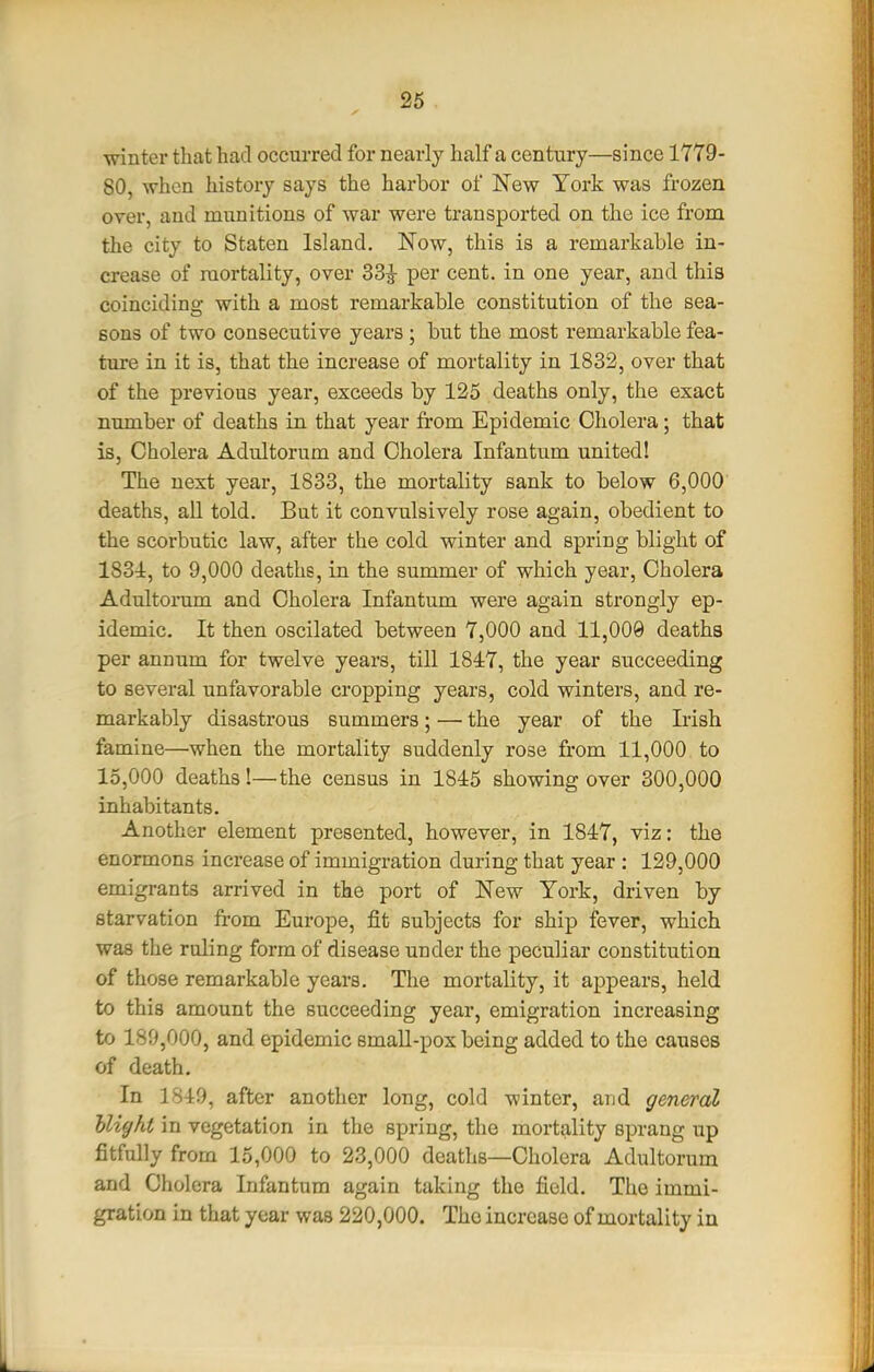 26 winter that had occurred for nearly half a century—since 1779- 80, when history says the harbor of New York was frozen over, and munitions of war were transported on the ice from the city to Staten Island, Now, this is a remarkable in- crease of mortality, over 33|- per cent, in one year, and this coinciding with a most remarkable constitution of the sea- sons of two consecutive years ; but the most remarkable fea- ture in it is, that the increase of mortality in 1832, over that of the previous year, exceeds by 125 deaths only, the exact number of deaths in that year from Epidemic Cholera; that is, Cholera Adultorum and Cholera Infantum united! The next year, 1833, the mortality sank to below 6,000 deaths, all told. But it convulsively rose again, obedient to the scorbutic law, after the cold winter and spring blight of 1831, to 9,000 deaths, in the summer of which year, Cholera Adultorum and Cholera Infantum were again strongly ep- idemic. It then oscilated between 7,000 and 11,009 deaths per annum for twelve years, till 1847, the year succeeding to several unfavorable cropping years, cold winters, and re- markably disastrous summers; — the year of the Irish famine—when the mortality suddenly rose from 11,000 to 15,000 deaths!—the census in 1845 showing over 300,000 inhabitants. Another element presented, however, in 1847, viz: the enormons increase of immigration during that year : 129,000 emigrants arrived in the port of New York, driven by starvation from Europe, fit subjects for ship fever, which was the ruling form of disease under the peculiar constitution of those remarkable years. The mortality, it appears, held to this amount the succeeding year, emigration increasing to 189,000, and epidemic smaU-pox being added to the causes of death. In 1849, after another long, cold winter, and general Uight in vegetation in the spring, the mortality sprang up fitfully from 15,000 to 23,000 deaths—Cholera Adultorum and Cholera Infantum again taking the field. The immi- gration in that year was 220,000. The increase of mortality in