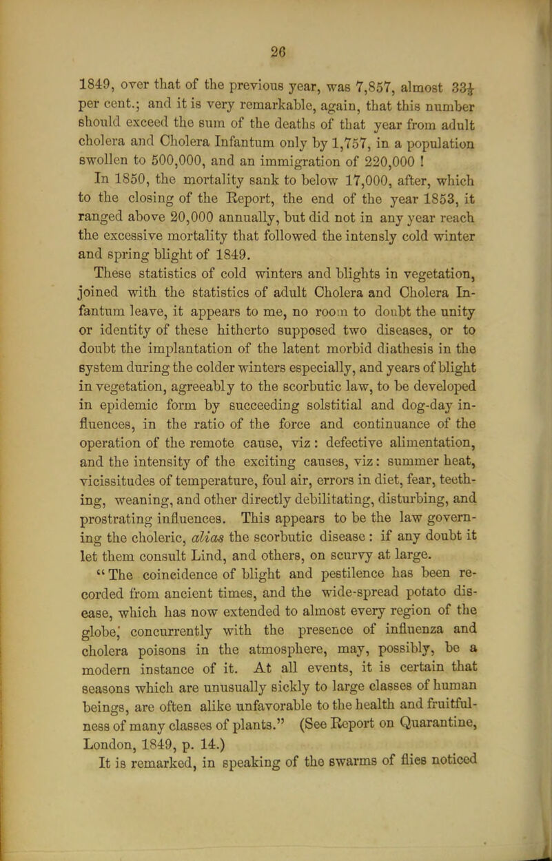 1849, over that of the previous year, was 7,857, almost 33^ per cent.; and it is very remarkable, again, that this number should exceed the sum of the deaths of that year from adult cholera and Cholera Infantum only by 1,757, in a population swollen to 500,000, and an immigration of 220,000 ! In 1850, the mortality sank to below 17,000, after, which to the closing of the Keport, the end of the year 1853, it ranged above 20,000 annually, but did not in any year reach the excessive mortality that followed the intensly cold winter and spring blight of 1849. These statistics of cold winters and blights in vegetation, joined with the statistics of adult Cholera and Cholera In- fantum leave, it appears to me, no roo:n to doubt the unity or identity of these hitherto supposed two diseases, or to doubt the implantation of the latent morbid diathesis in the system during the colder winters especially, and years of blight in vegetation, agreeably to the scorbutic law, to be developed in epidemic form by succeeding solstitial and dog-day in- fluences, in the ratio of the force and continuance of the operation of the remote cause, viz : defective alimentation, and the intensity of the exciting causes, viz: summer beat, vicissitudes of temperature, foul air, errors in diet, fear, teeth- ing, weaning, and other directly debilitating, disturbing, and prostrating influences. This appears to be the law govern- ing the choleric, alias the scorbutic disease : if any doubt it let them consult Lind, and others, on scurvy at large.  The coincidence of blight and pestilence has been re- corded from ancient times, and the wide-spread potato dis- ease, which has now extended to almost every region of the globe' concurrently with the presence of influenza and cholera poisons in the atmosphere, may, possibly, be a modern instance of it. At all events, it is certain that seasons which are unusually sickly to large classes of human beings, are often alike unfavorable to the health and fruitful- ness of many classes of plants. (See Report on Quarantine, London, 1849, p. 14.) It is remarked, in speaking of the swarms of flies noticed