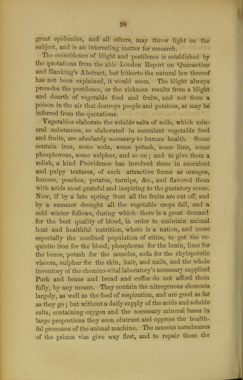 great epidemics, and all othcM, may throw light on the subject, and is an interesting matter for research. The coincidence of blight and pestilence is established by the quotations from the able London Report on Quarantine and Banking's Abstract, but hitherto the natural law thereof has not been explained, it would seem. The blight always precedes the pestilence, or the sickness results from a blight and dearth of vegetable food and fruits, and not from a poison in the air that destroys people and potatoes, as may be inferred from the quotations. Vegetables elaborate the soluble salts of soils, which min- eral substances, so elaborated in succulent vegetable food and fruits, are absolutely necessary to human health. Some contain iron, some soda, some potash, some lime, some phosphorous, some sulphur, and so on ; and to give them a relish, a kind Providence has involved them in succulent and pulpy textures, of such attractive forms as oranges, lemons, peaches, potatos, turnips, &c., and flavored them with acids most grateful and inspiring to the gustatory sense. Now, if by a late spring frost all the fruits are cut off, and by a summer drought all the vegetable crops fail, and a cold winter follows, during which there is a great demand for the best quality of blood, in order to maintain animal heat and healthful nutrition, where is a nation, and more especially the confined population of cities, to get the re- quisite iron for the blood, phosphorus for the brain, lime for the bones, potash for the muscles, soda for the chylopoietic viscera, sulphur for the skin, hair, and nails, and the whole inventory of the chemico-vital laboratory's necessary supplies? Pork and beans and bread and coffee do not afford them fully, by any means. They contain the nitrogenous elements largely, as well as the food of respiration, and are good as far as they go; but without a daily supply of the acids and soluble salts, containing oxygen and the necessary mineral bases in large proportions they soon obstruct and oppress the health- ful processes of the animal machine. The mucous membranes of the primjB visa give way first, and to repair these the