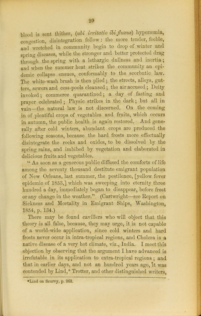 blood is sent thither, (uhi mtatio ilijluxxis) hypers3mia, cono-estlon, disintegration follow : the more tender, feeble, and wretched in community begin to drop of winter and spring diseases, while the stronger and better protected drag thi-ou<yh the spring with a lethargic dullness and inertia ; and when the summer heat strikes the community an epi- demic collapse ensues, conformably to the scorbutic law. The white-wash brush is then plied ; the streets, alleys, gut- ters, sewers and cess-pools cleansed; the air accused; Deity invoked; commerce quarantined; a day of fasting and prayer celebrated ; Physic strikes in the dark; but all in vain—the natural law is not discerned. On the coming in of plentiful crops of vegetables and fruits, which occurs in autumn, the public health is again restored. And gene- rallv after cold winters, abundant crops are produced the following seasons, because the hard frosts more effectually disintegrate the rocks and oxides, to be dissolved by the spring rains, and imbibed by vegetation and elaborated in delicious fi-uits and vegetables.  As soon as a generous public diffused the comforts of life among the seventy thousand destitute emigrant population of New Orleans, last summer, the pestilence, [yellow fever epidemic of 1853,] which was sweeping into eternity three hundred a day, immediately began to disappear, before frost or any change in the weather. (Cartwright—see Report on Sickness and Mortality in Emigrant Ships, Washington, 1854, p. 134.) There may be found cavillers who will object that this theory is all false, because, they may urge, it is not capable of a world-wide application, since cold winters and hard frosts never occur in intra-tropical regions, and Cholera is a native disease of a very hot climate, viz., India. I meet this objection by observing that the argument I have advanced is irrefutable in its application to extra-tropical regions ; and that in earlier days, and not an hundred years ago, it was contended by Lind,* Trotter, and other distinguished writers, •Lind on Scurvy, p. 262.