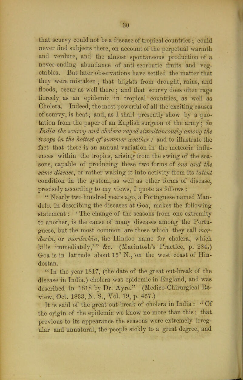 '%0 that Bcnrvy could not be a disease of tropical countries; could never find subjects there, on account of the perpetual warmth and verdure, and the almost spontaneous production of a never-ending abundance of anti-scorbutic fruits and veg- etables. But later observations have settled the matter that they were mistaken; that blights from drought, rains, and floods, occur as well there ; and that scurvy does often rage fiercely as an epidemic in tropical countries, as well as Cholera. Indeed, the most powerful of all the exciting causes of scurvy, is heat; and, as I shall presently show by a quo- tation from the paper of an English surgeon of the army ; in India the scurvy and cholera raged simultaneously artxong tTie troops in the hottest of summer weather : and to illustrate the fact that there is an annual variation in the meteoric influ- ences within the tropics, arising from the swing of the sea- sons, capable of producing these two forms of one and the same disease, or rather waking it into activity from its latent condition in the system, as well as other forms of disease, precisely according to my views, I quote as follows :  Nearly two hundred years ago, a Portuguese named Man- delo, in describing the diseases at Goa, makes the following statement: ' The change of the seasons from one extremity to another, is the cause of many diseases among the Furtu- guese, but the most common are those which they call mor- dexin, or mordechin, the Hindoo name for cholera, which kills immediately,' &c. (Macintosh's Practice, p. 2S4.) Goa is in latitude about 15° N., on the west coast of Hin- dostan.  In the year 1817, (the date of the great out-break of the disease in India,) cholera was epidemic in England, and was described in 1818 by Dr. Ayre. (Medico-Chirurgical Re- view, Oct. 1833, N. S., Yol. 19, p. 457.) It is said of the great out-break of cholera in India : -'Of the origin of the epidemic we know no more than this : that previous to its appearance the seasons were extremely irreg- ular and unnatural, the people sickly to a great degree, and