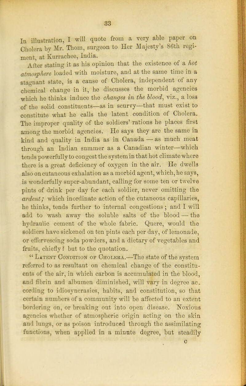 In illustration, I will quote from a very able paper on Cholera by Mr. Thorn, surgeon to Her Majesty's 86th regi- ment, at Kurrachee, India. After stating it as his opinion that the existence of a hot atmosphere loaded with moisture, and at the same time in a stagnant state, is a cause of Cholera, independent of any chemical change in it, he discusses the morbid agencies which he thinks induce the changes in the Uood, viz., a loss of the solid constituents—as in scurvy—that must exist to constitute what he calls the latent condition of Cholera. The improper quality of the soldiers' rations he places first among the morbid agencies. He says they are the same in kind and quality in India as in Canada — as much meat throuo-h an Indian summer as a Canadian winter—which tends powerfully to congest the systemin that hot climate where there is a great deficiency of oxygen in the air. He dwells also on cutaneous exhalation as a morbid agent, which, he says, is wonderfully super-abundant, calling for some ten or twelve pints of drink per day for each soldier, never omitting the ardent; which inordinate action of the cutaneous capillaries, he thinks, tends farther to internal congestions ; and I will add to wash away the soluble salts of the blood — the hydraulic cement of the whole fabric. Quere, would the Boldiers have sickened on ten pints each per day, of lemonade, or efiervescing soda powders, and a dietary of vegetables and fruits, chiefly? but to the quotation.  Latent Condition of Cholera.—The state of the system referred to as resultant on chemical change of the constitu- ents of the air, in which carbon is accumulated in the blood, and fibrin and albumen diminished, will vary in degree ac. cording to idiosyncrasies, habits, and constitution, so that certain numbers of a community will be afi'ected to an extent bordering on, or breaking out into open disease. Noxious agencies whether of atniospheric origin acting on the skin and lungs, or as poison introduced through the assimilating functions, when applied in a minute degree, but steadily 0