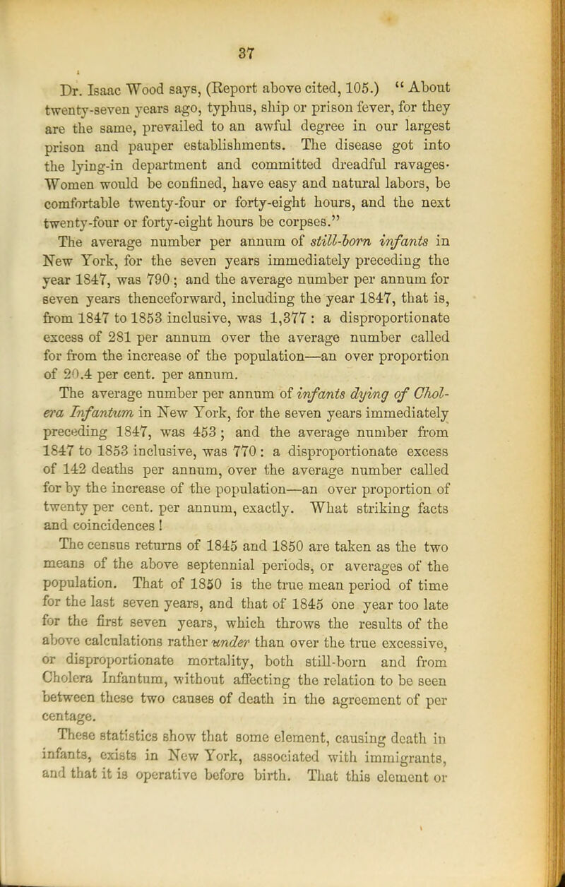 Dr. Isaac Wood says, (Report above cited, 105.)  About twenty-seven years ago, typhus, ship or prison fever, for they are the same, prevailed to an awful degree in our largest prison and pauper establishments. Tlie disease got into the lying-in department and committed dreadful ravages- Women would be confined, have easy and natural labors, be comfortable twenty-four or forty-eight hours, and the next twenty-four or forty-eight hours be corpses. The average number per annum of still-horn infants in New York, for the seven years immediately preceding the year 1847, was 790; and the average number per annum for seven years thenceforward, including the year 1847, that is, from 1847 to 1853 inclusive, was 1,377 : a disproportionate excess of 281 per annum over the average number called for from the increase of the population—an over proportion of 20,4 per cent, per annum. The average number per annum of infants dying of Chol- era Infantum in New York, for the seven years immediately preceding 1847, was 453 ; and the average number from 1847 to 1853 inclusive, was 770 : a disproportionate excess of 142 deaths per annum, over the average number called for by the increase of the population—an over proportion of twenty per cent, per annum, exactly. What striking facts and coincidences! The census returns of 1845 and 1850 are taken as the two means of the above septennial periods, or averages of the population. That of 1850 is the time mean period of time for the last seven years, and that of 1845 one year too late for the first seven years, which throws the results of the above calculations rather under than over the true excessive, or disproportionate mortality, both still-born and from Cholera Infantum, M-ithout afiecting the relation to be seen between these two causes of death in the agreement of per centage. These statistics show that some element, causing death in infants, exists in New York, associated with immigrants, and that it is operative before birth. That this element or