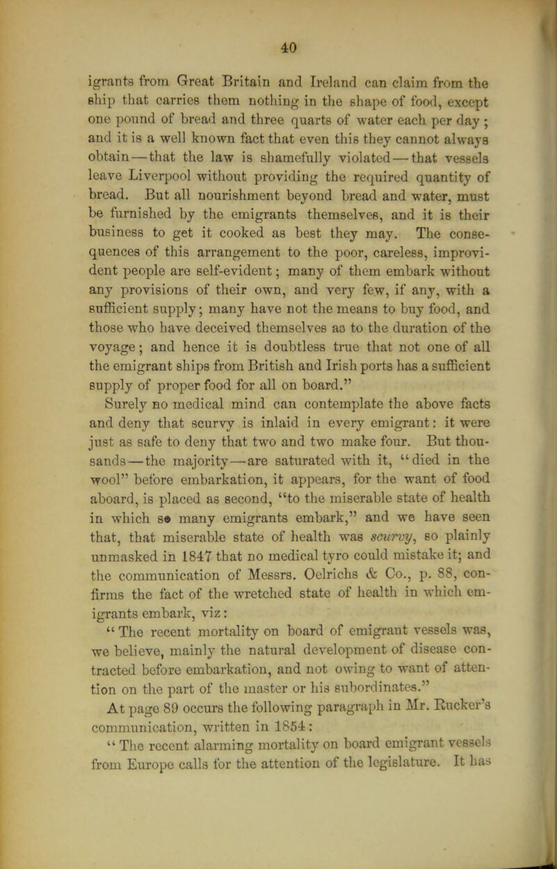 igrants from Great Britain and Ireland can claim from the ship that carries them nothing in the shape of food, except one pound of bread and three quarts of water each per day ; and it is a well known fact that even this they cannot always obtain — that the law is shamefully violated — that vessels leave Liverpool without providing the required quantity of bread. But all nourishment beyond bread and water, must be furnished by the emigrants themselves, and it is their business to get it cooked as best they may. The conse- quences of this arrangement to the poor, careless, improvi- dent people are self-evident; many of them embark without any provisions of their own, and very few, if any, with a sufficient supply; many have not the means to buy food, and those who have deceived themselves ao to the duration of the voyage; and hence it is doubtless true that not one of all the emigrant ships from British and Irish ports has a siifficient supply of proper food for all on board. Surely bo medical mind can contemplate the above facts and deny that scurvy is inlaid in every emigrant: it were just as safe to deny that two and two make four. But thou- sands—the majority—are saturated with it, died in the wool before embarkation, it appears, for the want of food aboard, is placed as second, to the miserable state of health in which s« many emigrants embark, and we have seen that, that miserable state of health was scurvy, so plainly unmasked in 1847 that no medical tyro could mistake it; and the communication of Messrs. Oelrichs & Co., p. 88, con- firms the fact of the wretched state of health in which em- igrants embark, viz:  The recent mortality on board of emigrant vessels was, we believe, mainly the natural development of disease con- tracted before embarkation, and not owing to want of atten- tion on the part of the master or his subordinates. At page 89 occurs the following paragraph in Mr. Rucker's communication, written in 1854:  The recent alarming mortality on board emigrant vessels from Europe calls for the attention of the legislatiire. It has