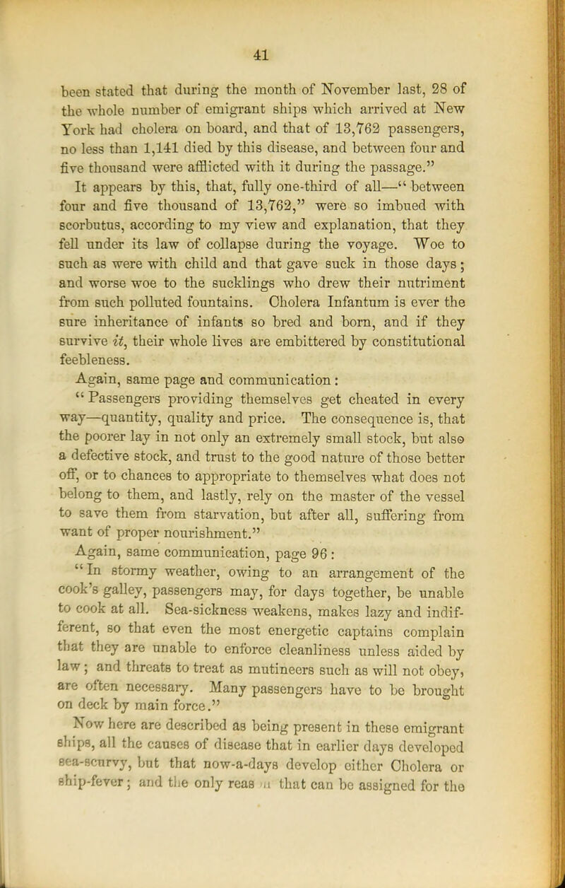 been stated that during the month of November last, 28 of the whole number of emigrant ships which arrived at New York had cholera on board, and that of 13,762 passengers, no less than 1,141 died by this disease, and between four and five thousand were afflicted with it during the passage. It appears by this, that, fully one-third of all— between four and five thousand of 13,762, were so imbued with scorbutus, according to my view and explanation, that they fell under its law of collapse during the voyage. Woe to such as were with child and that gave suck in those days; and worse woe to the sucklings who drew their nutriment from such polluted fountains. Cholera Infantum is ever the sure inheritance of infants so bred and born, and if they survive it^ their whole lives are embittered by constitutional feebleness. Again, same page and communication:  Passengers providing themselves get cheated in every way—quantity, quality and price. The consequence is, that the poorer lay in not only an extremely small stock, but also a defective stock, and trust to the good nature of those better off, or to chances to appropriate to themselves what does not belong to them, and lastly, rely on the master of the vessel to save them from starvation, but after aU, suffering from want of proper nourishment. Again, same communication, page 96 : In stormy weather, owing to an arrangement of the cook's galley, passengers may, for days together, be unable to cook at all. Sea-sickness weakens, makes lazy and indif- ferent, so that even the most energetic captains complain that they are unable to enforce cleanliness unless aided by law; and threats to treat as mutineers such as will not obey, are often necessary. Many passengers have to be brought on deck by main force. Now here are described as being present in these emigrant ships, all the causes of disease that in earlier days developed eea-scurvy, but that now-a-daya develop cither Cholera or ship-fever; and the only reas >n that can be assigned for the