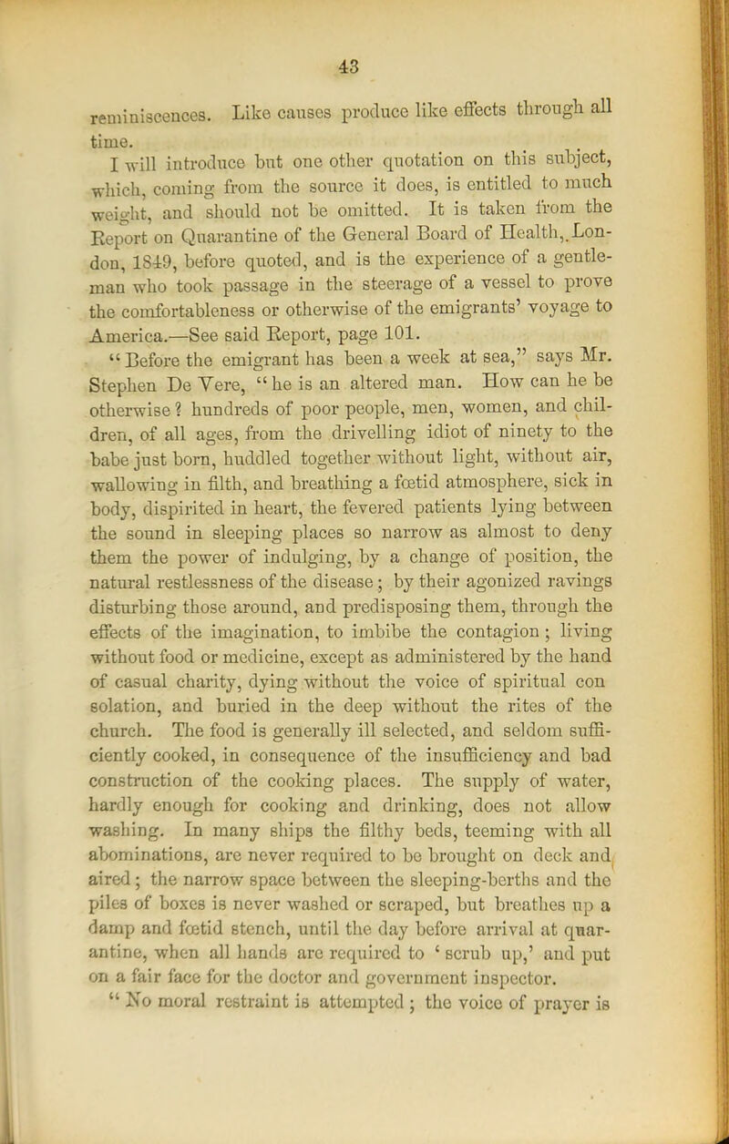 reminiscences. Like causes produce like effects through all time. I will introduce but one other quotation on this subject, which, coming from the source it does, is entitled to much weio-ht, and should not be omitted. It is taken from the Report on Quarantine of the General Board of Health,.Lon- don, 1SJ:9, before quoted, and is the experience of a gentle- man who took passage in the steerage of a vessel to prove the comfortableness or otherwise of the emigrants' voyage to America.—See said Report, page 101.  Before the emigrant has been a week at sea, says Mr. Stephen De Vere,  he is an altered man. How can he be otherwise ? hundreds of poor people, men, women, and chil- dren, of all ages, from the drivelling idiot of ninety to the babe just bom, huddled together without light, without air, wallowing in filth, and breathing a foetid atmosphere, sick in body, dispirited in heart, the fevered patients lying between the sound in sleeping places so narrow as almost to deny them the power of indulging, by a change of position, the natural restlessness of the disease ; by their agonized ravings disturbing those around, and predisposing them, through the effects of the imagination, to imbibe the contagion ; living without food or medicine, except as administered by the hand of casual charity, dying without the voice of spiritual con eolation, and buried in the deep without the rites of the church. The food is generally ill selected, and seldom suffi- ciently cooked, in consequence of the insufficiency and bad construction of the cooking places. The supply of water, hardly enough for cooking and drinking, does not allow washing. In many ships the filthy beds, teeming with all abominations, are never required to be brought on deck andj aired ; the narrow space between the sleeping-berths and the piles of boxes is never washed or scraped, but breatlies up a damp and fcetid stench, until the day before arrival at quar- antine, when all hands are required to ' scrub up,' and put on a fair face for the doctor and government inspector.  Ino moral restraint is attempted ; the voice of prayer is