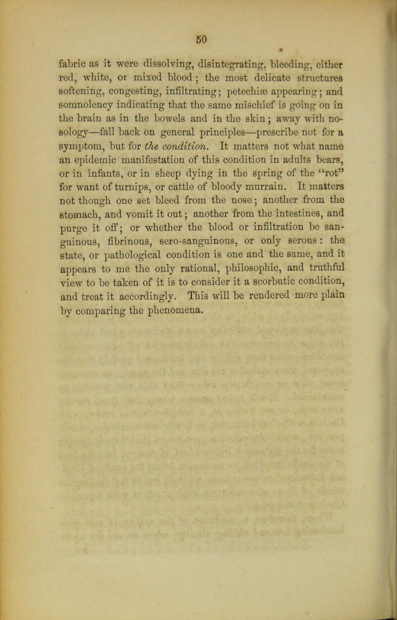 fabric as it were dissolving, disintegrating, bleeding, either red, white, or mixed blood; the most delicate structures softening, congesting, infiltrating; petechiai appearing; and somnolency indicating that the same mischief is going on in the brain as in the bowels and in the skin; away with no- sology—fall back on general principles—prescribe not for a symptom, but for the condition. It matters not what name an epidemic manifestation of this condition in adults bears, or in infants, or in sheep dying in the spring of the rot for want of turnips, or cattle of bloody murrain. It matters not though one set bleed from the nose; another from the stomach, and vomit it out; another from the intestines, and purge it off; or whether the blood or infiltration be san- guinous, fibrinous, sero-sanguinous, or only serous: the state, or pathological condition is one and the same, and it appears to me the only rational, philosophic, and truthful view to be taken of it is to consider it a scorbutic condition, and treat it accordingly. This will be rendered more plain by comparing the phenomena.