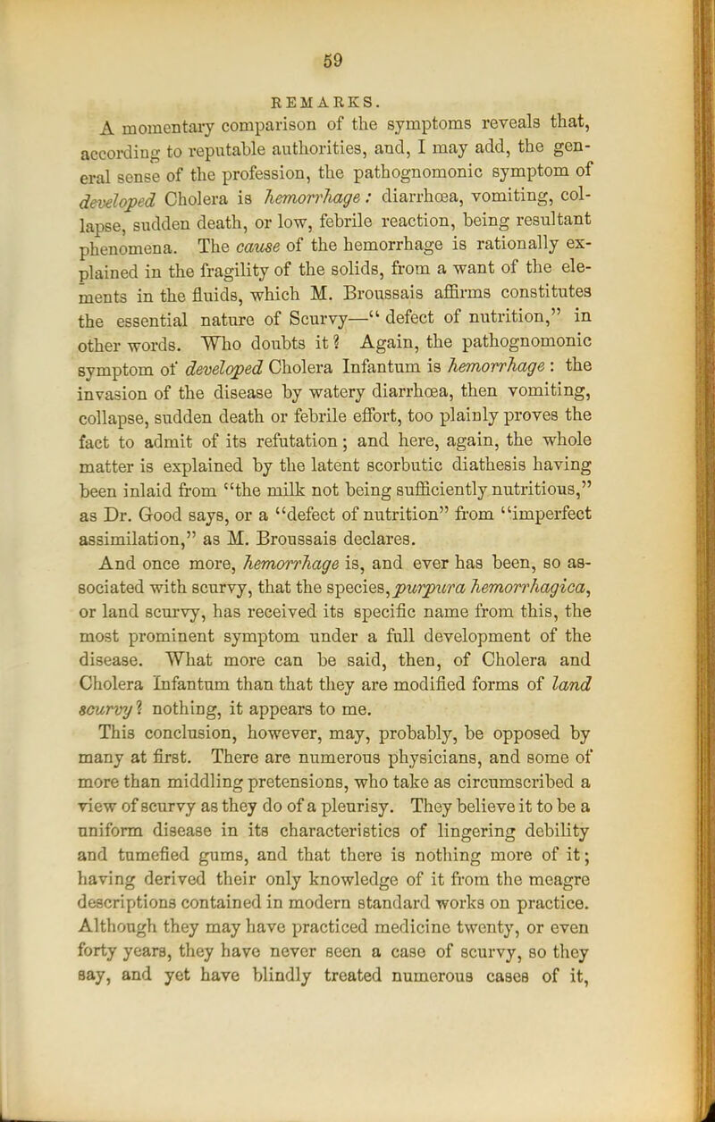 REMARKS. A momentaiy comparison of the symptoms reveals that, according to reputable authorities, and, I may add, the gen- eral sense of the profession, the pathognomonic symptom of developed Cholera is Tiemorrhage: diarrhoea, vomiting, col- lapse, sudden death, or low, febrile reaction, being resultant phenomena. The cause of the hemorrhage is rationally ex- plained in the fragility of the solids, from a want of the ele- ments in the fluids, which M. Broussais affirms constitutes the essential nature of Scurvy— defect of nutrition, in other words. Who doubts it ? Again, the pathognomonic symptom of developed Cholera Infantum is hemorrJiage : the invasion of the disease by watery diarrhoea, then vomiting, collapse, sudden death or febrile efibrt, too plainly proves the fact to admit of its refutation; and here, again, the whole matter is explained by the latent scorbutic diathesis having been inlaid from the milk not being sufficiently nutritious, as Dr. Good says, or a defect of nutrition from imperfect assimilation, as M. Broussais declares. And once more, Tiemorrhage is, and ever has been, so as- sociated with scurvy, that the species,^wrpi^m Tiemon'hagica, or land scurvy, has received its specific name from this, the most prominent symptom under a full development of the disease. What more can be said, then, of Cholera and Cholera Infantum than that they are modified forms of land scurvy nothing, it appears to me. This conclusion, however, may, probably, be opposed by many at first. There are numerous physicians, and some of more than middling pretensions, who take as circumscribed a view of scurvy as they do of a pleurisy. They believe it to be a uniform disease in its characteristics of lingering debility and tumefied gums, and that there is nothing more of it; having derived their only knowledge of it from the meagre descriptions contained in modern standard works on practice. Although they may have practiced medicine twenty, or even forty years, they have never seen a case of scurvy, so they say, and yet have blindly treated numerous cases of it,