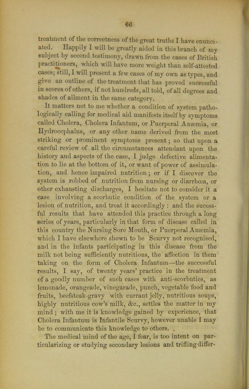 treatment of the correctness of the great truths I have enunci- ated. Happily I will be greatly aided in this branch of my subject by second testimony, drawn from tlie cases of British practitioners, which will have more weight than self-attested cases; still, I will present a few cases of my own as types, and give an outline of the treatment that has proved successful in scores of others, if not hundreds, all told, of all degrees and shades of ailment in the same category. It matters not to me whether a condition of system patho- logically calling for medical aid manifests itself by symptoms called Cholera, Cholera Infantum, or Puerperal Anjemia, or Hydrocephalus, or any other name derived from the most striking or prominent symptoms present; so that upon a careful review of all the circumstances attendant upon the history and aspects of the case, I judge defective alimenta- tion to lie at the bottom of it, or want of power of assimula- tion, and hence impaired nutrition; or if I discover the system is robbed of nutrition from nursing or diarrhoea, or other exhausting discharges, I hesitate not to consider it a' case involving a scorbutic condition of the system or a lesion of nutrition, and treat it accordingly : and the sucess- ful results that have attended this practice through a long series of years, particularly in that form of disease called in this country the Nursing Sore Mouth, or Puerperal Anaemia, which I have elsewhere shown to be Scurvy not recognised, and in the infants participating in this disease from the milk not being sufficiently nutritious, the affection in them taking on the form of Cholera Infantum—the successful results, I say, of twenty years' practice in the treatment of a goodly number of such cases with anti-scorbutics, as lemonade, orangeade, vinegarade, punch, vegetable food and fruits, beefsteak-gravy with currant jelly, nutritious soups, highly nutritious cow's milk, &c., settles the matter in my mind ; with me it is knowledge gained by experience, that Cholera Infantum is Infantile Scurvy, however unable I may be to communicate this knowledge to others. The medical mind of the age, I fear, is too intent on par- ticularizing or studying secondary lesions and trifling differ-