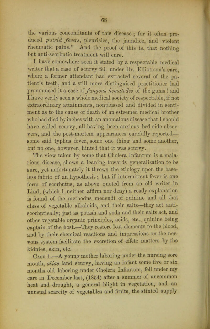 «8 the varioua concomitants of this disease ; for it often pro- duced putrid fevers^ pleurisies, the jaundice, and violent rheumatic pains. And the proof of this is, that nothing but anti-scorbutic treatment will cure. I have somewhere seen it stated bj a respectable medical writer that a case of scurvy fell under Dr. Elliottson's care, where a former attendant had extracted several of the pa- tient's teeth, and a still more distinguised practitioner had pronounced it a case of fungous hematodes of the gums ! and I have verily seen a whole medical society of respectable, if not extraordinary attainments, nonplussed and divided in senti- ment as to the cause of death of an esteemed medical brother who had died by inches with an anomalous disease that 1 should have called scurvy, all having been anxious bed-side obser- vers, and the post-mortem appearances carefully reported— Bome said typhus fever, some one thing and some another, but no one, however, hinted that it was scurvy. The view taken by some that Cholera Infantum is a mala- rious disease, shows a leaning towards generalization to be sure, yet unfortunately it throws the etiology upon the base- less fabric of an hypothesis ; but if intermittent fever is one form of scorbutus, as above quoted from an old writer in Lind, (which I neither affirm nor deny) a ready explanation is found of the methodus medendi of quinine and all *ihat class of vegetable alkaloids, and their salts—they act anti- Bcorbutically; just as potash and soda and their salts act, and other vegetable organic principles, acids, etc., quinine being captain of the host.—They restore lost elements to the blood, and by their chemical reactions and impressions on the ner- vous system facilitate the excretion of effete matters by tl\e kidnies, skin, etc. Case 1.—A young mother laboring under the nursing sore mouth, alias land scurvy, having an infant some five or six months old laboring under Cholera Infantum, fell under my care in December last, (1854) after a summer of uncommon heat and drought, a general blight in vegetation, and an unusual scarcity of vegetables and fruits, the stinted supply