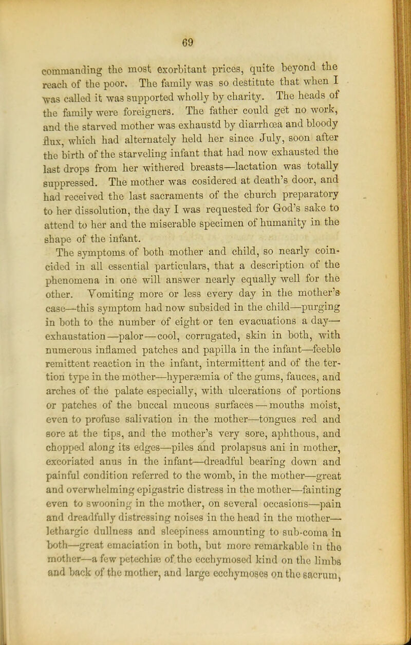 commanding the most exorbitant prices, quite beyond the reach of the poor. The ftimily was so destitute that when I was called it was supported wholly by charity. The heads of the ftimily were foreigners. The father could get no work, and the starved mother was exhaustd by diarrhoea and bloody flux, which had alternately held her since July, soon after the birth of the starveling infant that had now exhausted the last drops from her withered breasts—lactation was totally suppressed. The mother was cosidered at death's door, and had received the last sacraments of the church preparatory to her dissolution, the day I was requested for God's sake to attend to her and the miserable specimen of humanity in the shape of the infant. The symptoms of both mother and child, so nearly coin- cided in all essential particulars, that a description of the phenomena in one will answer nearly equally well for the other. Yomiting more or less every day in the mother's case—this symptom had now subsided in the child—purging in both to the number of eight or ten evacuations a day— exhaustation—palor—cool, corrugated, skin in both, with numerous inflamed patches and papilla in the infant—feeble remittent reaction in the infant, intermittent and of the ter- tion type in the mother—hypersemia of the gums, fauces, and arches of the palate especially, with ulcerations of portions or patches of the buccal mucous surfaces — mouths moist, even to profuse salivation in the mother—tongues red and sore at the tips, and the mother's very sore, aphthous, and chopped along its edges—piles and prolapsus ani in mother, excoriated anus in the infant—dreadful bearing down and painful condition referred to the womb, in the mother—great and overwhelming epigastric distress in the mother—fainting even to swooning in the mother, on several occasions—pain and dreadfully distressing noises in the head in the mother— lethargic dullness and sleepiness amounting to sub-coma in both—great emaciation in both, but more remarkable in the mother—a few petechiaj of the ecchymosed kind on the limbs and back of the motherj and large ecchynioses on the sacrum,