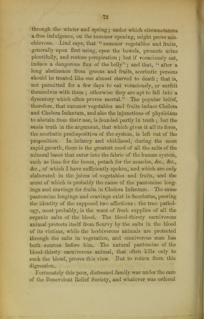 through the winter and spring; under which circumstances a free indulgence, on the summer opening, might prove mis- chievous. Lind says, that  summer vegetables and fruits, generally upon first using, open the bowels, promote urine plentifully, and restore perspiration ; but if voraciously eat, induce a dangerous flux of the belly ; and that, after a long abstinence from greens and fruits, scorbutic persons should be treated like one almost starved to death ; that is, not permitted for a few days to eat voraciously, or surfeit themselves with them ; otherwise they are apt to fall into a dysentery which often proves mortal. The popular belief, therefore, that summer vegetables and fruits induce Cholera and Cholera Infantum, and also the injunctions of physicians to abstain from their use, is founded partly in truth ; but the main truth in the argument, that which gives it all its force, the scorbutic predisposition of the system, is left out of the proposition. In infancy and childhood, during the most .rapid growth, there is the greatest need of all the salts of the mineral bases that enter into the fabric of the human system, such as lime for the bones, potash for the muscles, &c., &c., &c., of which I have sufficiently spoken, and which are only elaborated in the juices of vegetables and fruits, and the want of which is probably the cause of the pantomine long- ings and cravings for fruits in Cholera Infantum. The same pantomine longings and cravings exist in Scorbutus, proving the identity of the supposed two affections : the true pathol- ogy, most probably, is the want of fresh supplies of all the organic salts of the blood. The blood-thirsty carnivorous animal protects itself from Scurvy by the salts in the blood of its victims, while the herbiverous animals are protected through the salts in vegetation, and omniverous man has both sources before him. The natural pantomine of the blood-thirsty carniverous animal, that often kills only to suck the blood, proves this view. But to return from this digression. Fortunately this poor, distressed family was under the care of the Benevolent Relief Society, and whatever was ordered