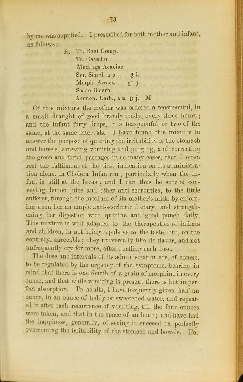 by me was supplied. I prescribed for both mother and infant^ as follows: Jt. Tr. Rhei Comp. Tr. Catechui Mucilage Acaciae Syr. SiQ}pl. a a 3 i. Morph. Acetat. gr j. Sodae Bicarb. Ammon. Carb., a a 9 j. M. Of this mixture the mother was ordered a teaspoon fnl, in a small draught of good brandy toddy, every three hours ; and the infant forty drops, in a teaspoonful or two of the same, at the same intervals. I have found this mixture to answer the purpose of quieting the irritability of the stomach and bowels, ai-resting vomiting and purging, and correcting the green and fostid passages in so many cases, that I often rest the fulfilment of the first indication on its administra- tion alone, in Cholera Infantum ; particularly when the in- fant is still at the breast, and I can thus be sure of con- veying lemon juice and other anti-scorbutics, to the little sufierer, through the medium of its mother's milk, by enjoin- ing upon her an ample anti-scorbutic dietary, and strength- ening her digestion with quinine and good punch daily. This mixture is well adapted to the therapeutics of infants and children, in not being repulsive to the taste, but, on the contrary, agreeable; they universally like its flavor, and not nnfrequently cry for more, after quaffing each dose. The dose and intervals of its administration are, of course, to be regulated by the urgency of the symptoms, bearing in mind that there is one fourth of a grain of morphine in every ounce, and that while vomiting is present there is but imper- fect absorption. To adults, I have frequently given half an ounce, in an ounce of toddy or sweetened water, and repeat- ed it after eacli recurrence of vomiting, till the four ounces were taken, and that in tlie space of an hour ; and have had the happiness, generally, of seeing it succeed in perfectly overcoming the irritability of the stomach and bowels. For