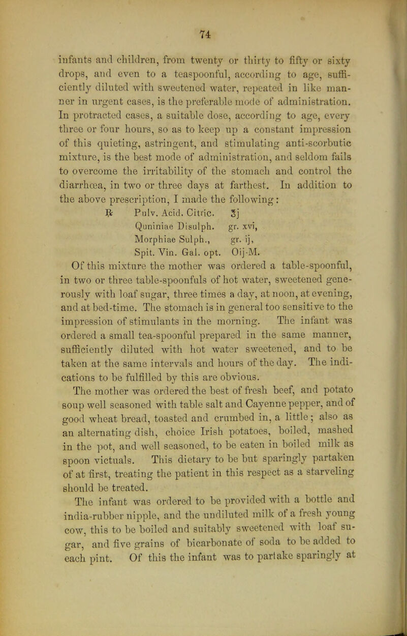 iufants and children, from twenty or tliirty to fifty or sixty drops, and even to a teaspoonful, according to age, suffi- ciently diluted with sweetened water, repeated in like man- ner in urgent cases, is the preferable mode of administration. In protracted cases, a suitable dose, according to age, every three or four hours, so as to keep up a constant impression of this quieting, astringent, and stimulating anti-scorbutic mixture, is the best mode of administration, and seldom fails to overcome the irritability of the stomach and control the diarrhffia, in two or three days at farthest. In addition to the above prescription, I made the following: Br Pnlv. Acid. Citric. 5j Quniniae Disulph. gr. xvi, Morphiae Sulph., gr. ij. Spit. Vin. Gal. opt. Oij-M. Of this mixture the mother was ordered a table-spoonful, in two or three table-spoonfuls of hot water, sweetened gene- rously with loaf sugar, three times a day, at noon, at evening, and at bed-time. The stomach is in general too sensitive to the impression of stimulants in the morning. The infant was ordered a small tea-spoonful prepared in the same manner, sufficiently diluted with hot water sweetened, and to be taken at the same intervals and hours of the day. The indi- cations to be fulfilled by this are obvious. The mother was ordered the best of fresh beef, and potato soup well seasoned with table salt and Cayenne pepper, and of good wheat bread, toasted and crumbed in, a little; also as an alternating dish, choice Irish potatoes, boiled, mashed in the pot, and well seasoned, to be eaten in boiled milk as spoon victuals. This dietary to be but sparingly partaken of at first, treating the patient in this respect as a starveling should be treated. The inftint was ordered to be provided with a bottle and india-rubber nipple, and the undiluted milk of a fresh young cow, this to be boiled and suitably sweetened with loaf su- gar, and five grains of bicarbonate of soda to be added to each pint. Of this the infant was to partake sparingly at
