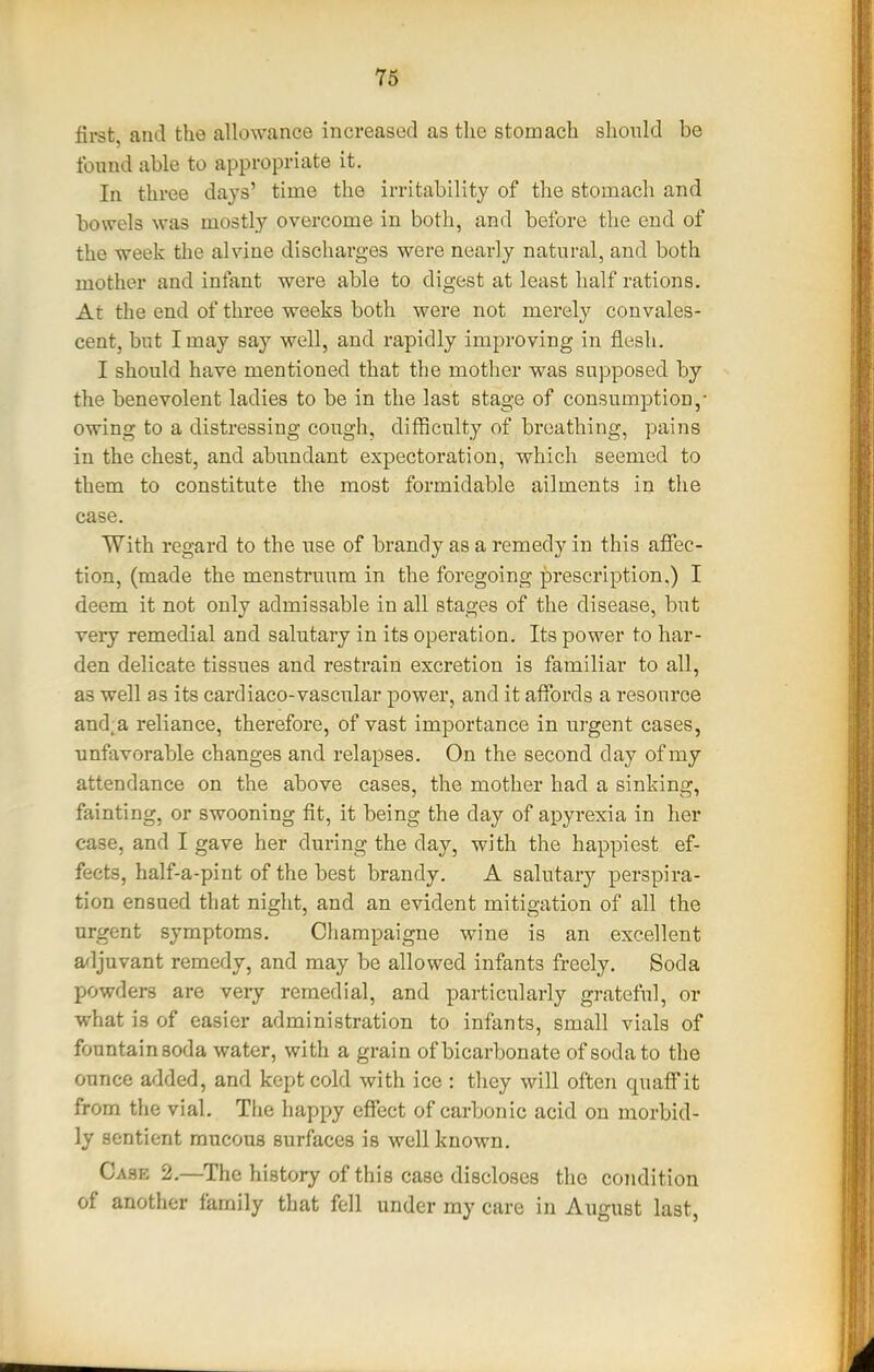 first, and the allowance increased as the stomach should be found able to appropriate it. In three days' time the irritability of the stomach and bowels was mostly overcome in both, and before the end of the week the alvine discharges were nearly natural, and both mother and infant were able to digest at least half rations. At the end of three weeks both were not merely convales- cent, but I may say well, and rapidly improving in flesh. I should have mentioned that the mother was supposed by the benevolent ladies to be in the last stage of consumption,- owing to a distressing cough, difficulty of breathing, pains in the chest, and abundant expectoration, which seemed to them to constitute the most formidable ailments in the case. With regard to the use of brandy as a remedy in this affec- tion, (made the menstruum in the foregoing prescription,) I deem it not only admissable in all stages of the disease, but very remedial and salutary in its operation. Its power to har- den delicate tissues and restrain excretion is familiar to all, as well as its cardiaco-vascular power, and it affords a resource and;a reliance, therefore, of vast importance in urgent cases, unfavorable changes and relapses. On the second day of my attendance on the above cases, the mother had a sinking, fainting, or swooning fit, it being the day of apyrexia in her case, and I gave her during the day, with the happiest ef- fects, half-a-pint of the best brandy. A salutary perspira- tion ensued that night, and an evident mitigation of all the urgent symptoms. Champaigne wine is an excellent adjuvant remedy, and may be allowed infants freely. Soda powders are very remedial, and particularly grateful, or what is of easier administration to infimts, small vials of fountain soda water, with a grain of bicarbonate of soda to the ounce added, and kept cold with ice : they will often quaff it from the vial. The happy effect of carbonic acid on morbid- ly sentient mucous surfaces is well known. Case 2.—The history of this case discloses the condition of another family that fell under my care in August last,