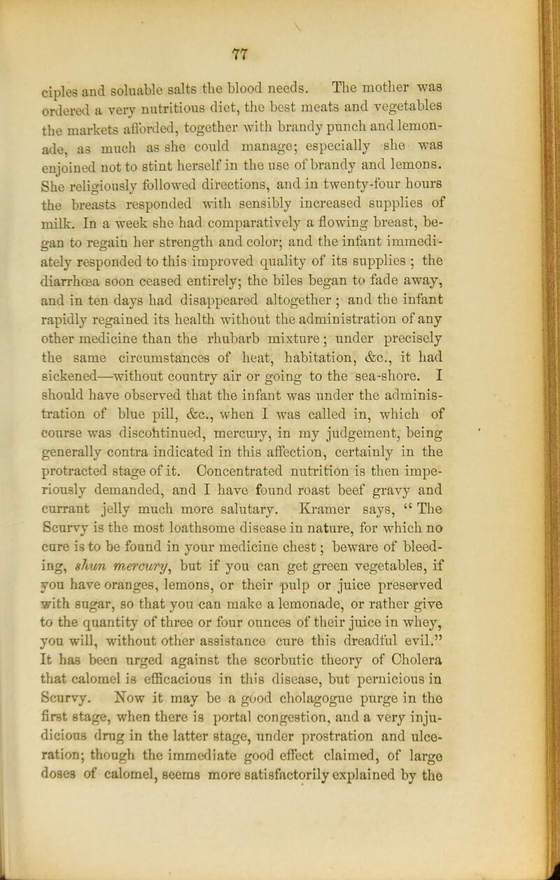 Y7 ciples and soluable salts the blood needs. The mother was ordered a very nutritious diet, tlie best meats and vegetables the markets afibrded, together with brandy punch and lemon- ade, as much as she could manage; especially she was enjoined not to stint herself in the use of brandy and lemons. She religiously followed directions, and in twenty-four hours the breasts responded with sensibly increased supplies of milk. In a week she had comparatively a flowing breast, be- p-an to resrain her strensfth and color; and the infant immedi- ately responded to this improved quality of its supplies ; the diarrhffia soon ceased entirely; the biles began to fade away, and in ten days had disappeared altogether ; and the infant rapidly regained its health without the administration of any other medicine than the rhubarb mixture ; under precisely the same circumstances of heat, habitation, &c., it had sickened—without country air or going to the sea-shore. I should have observed that the infant was under the adminis- tration of blue pill, &c., when I was called in, which of course was discohtinued, mercury, in my judgement, being generally contra indicated in this affection, certainly in the protracted stage of it. Concentrated nutrition is then impe- riously demanded, and I have found roast beef gravy and currant jelly much more salutary. Ki-amer says,  The Scurvy is the most loathsome disease in nature, for which no care is to be found in your medicine chest; beware of bleed- ing, shun mercury^ but if you can get green vegetables, if you have oranges, lemons, or their pulp or juice preserved with sugar, so that yon can make a lemonade, or rather give to the quantity of three or four ounces of their juice in whey, yon will, without other assistance cure this dreadful evil. It has been urged against the scorbutic theory of Cholera that calomel is efficacious in this disease, but pernicious in Scurvy. Now it may be a good cholagogue purge in the first stage, when there is portal congestion, and a very inju- dicious drug in the latter stage, under prostration and ulce- ration; though the immediate good efi'ect claimed, of large doses of calomel, seems more satisfactorily explained by the