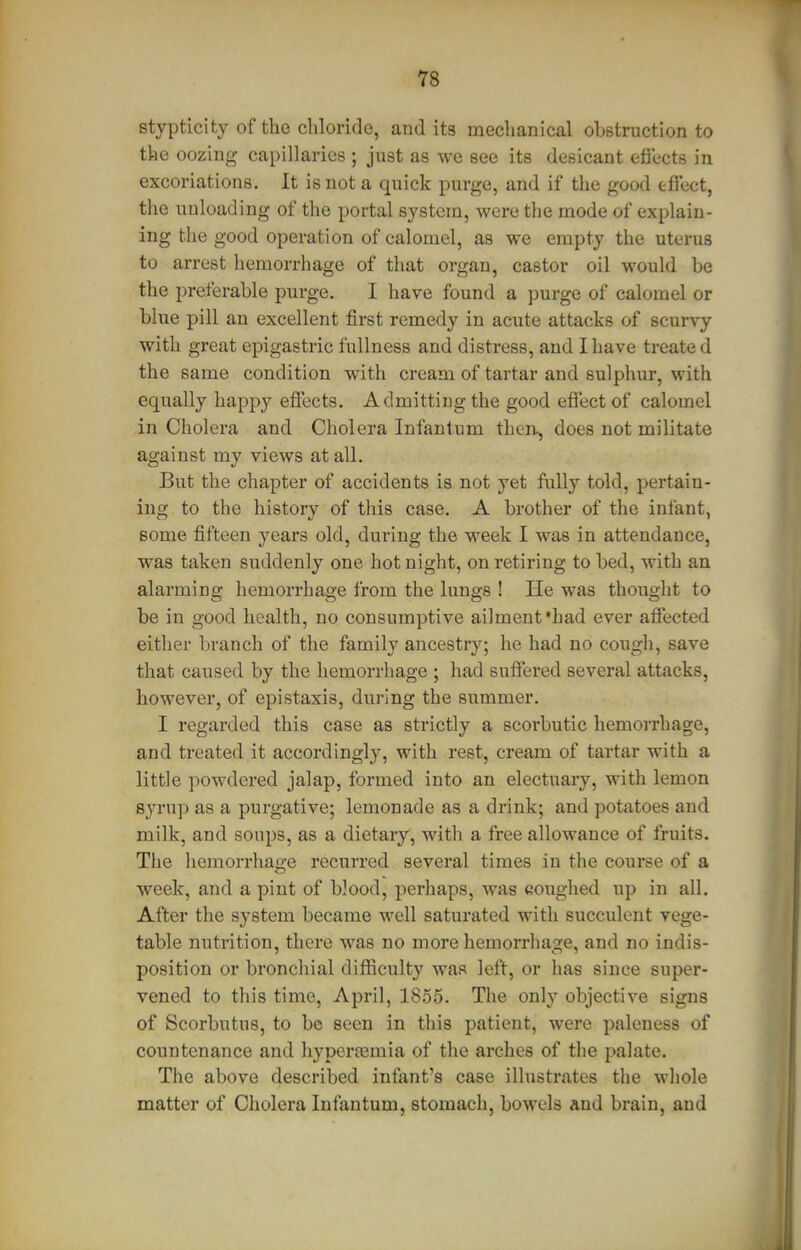 stypticity of the chloride, and its mechanical obstruction to the oozing capillaries ; just as we see its desicaut efiects in excoriations. It is not a quick purge, and if the good tfl'ect, the unloading of the portal system, were the mode of explain- ing the good operation of calomel, as we empty the uterus to arrest hemorrhage of that organ, castor oil would be the preferable purge. I have found a purge of calomel or blue pill an excellent first remedy in acute attacks of scurvy with great epigastric fullness and distress, and I have treated the same condition with cream of tartar and sulphur, with equally happy effects. Admitting the good effect of calomel in Cholera and Cholera Infantum then, does not militate against my views at all. But the chapter of accidents is not yet fully told, pertain- ing to the history of this case. A brother of the infant, some fifteen years old, during the week I was in attendance, was taken suddenly one hot night, on retiring to bed, with an alarming hemorrhage from the lungs ! He was thought to be in good health, no consumptive ailment'had ever affected either branch of the family ancestry; he had no cough, save that caused by the hemorrhage ; had suffered several attacks, however, of epistaxis, during the summer. I regarded this case as strictly a scorbutic hemorrhage, and treated it accordingly, with rest, cream of tartar with a little powdered jalap, formed into an electuary, with lemon syrup as a purgative; lemonade as a drink; and potatoes and milk, and soups, as a dietary, with a free allowance of fruits. The hemorrhage recurred several times in the course of a week, and a pint of Wood, perhaps, was coughed up in all. After the sj^stem became well saturated with succulent vege- table nutrition, there was no more hemorrhage, and no indis- position or bronchial difficulty was left, or has since super- vened to this time, April, 18.55. The only objective signs of Scorbutus, to be seen in this patient, were paleness of countenance and hyperremia of the arches of the palate. The above described infant's case illustrates the whole matter of Cholera Infantum, stomach, bowels and brain, and