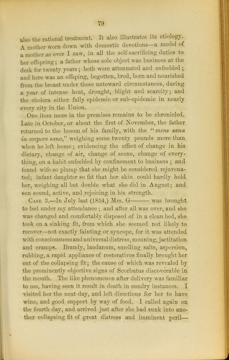 Y9 also the rational treatment. It also illustrates its etiology. A mother worn down with domestic devotions—a model of a motlier as ever I saw, in all the self-sacrificing duties to her oflspring; a father whose sole object was business at the desk for twenty years ; both were attenuated and enfeebled ; and here was an offsping, begotten, bred, born and nourished from the breast under tliese untoward circumstances, during a year of intense heat, drought, blight and scarcity; and the cholera either fully epidemic or sub-epidemic in nearly every city in the Union. One item more in the premises remains to be chronicled. Late in October,, or about the first of November, the father returned to the bosom of his family, with the mews sana in co'i^ore sano^''- weighing some twenty pounds more than when he left home ; evidencing the efiect of change in his dietary, change of air, change of scene, change of every- thing, on a habit enfeebled by confinement to business ; and found wife so plump that she might be considered rejuvena- ted; infant daughter so fat that her skin could hardly hold her, weighing all but double what she did in August; and son sound, active, and rejoicing in his strength. Case 3.—In July last (1854,) Mrs. G was brought to bed under my attendance ; and after all was over, and she was changed and comfortably disposed of in a clean bed, she took on a sinking fit, from which she seemed not likely to recover—not exactly fainting or syncope, for it was attended with consciousnessanduniversaldistress, moaning, jactitation and cramps. Brandy, laudanum, smelling salts, aspersion, rubbing, a rapid appliance of restoratives finally brought her out of the collapsing fit; the cause of which was revealed by the prominently objective signs of Scorbutus discoverable in the mouth. The like phenomenon after delivery was familiar to me, having seen it result in death in sundry instances. I visited her the next day, and left directions for her to have wine, and good support by way of food. I called again on the fourth day, and arrived just after she had sunk into ano- ther collapsing fit of great distress and imminent peril—