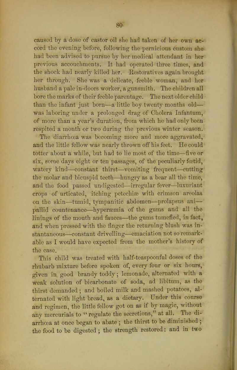 caused by a dose of castor oil she had taken of her o\m ac- cord the evening before, following the pernicions cnstoin she had been advised to pursue by her medical attendant in her previous accouchments. It had operated three times, and the shock had nearly killed her. Eestoratives again brought her through. She was a delicate, feeble woman, and her husband a pale in-doors worker, a gunsmith. The children all bore the marks of their feeble parentage. The next older child than the infant just born—a little boy twenty months old— was laboring under a prolonged drag of Cholera Infantum, of more than a year's duration, from which he had only been respited a month or two during the previous winter season. The diarrhoia was becoming more and more aggravated,-* and the little fellow was nearly thrown off his feet. He could totter about a while, but had to lie most of the time—five or six, some days eight or ten passages, of the peculiarly foetid, watery kind—constant thirst—vomiting frequent—cutting the molar and bicuspid teeth—hungry as a bear all the time, and the food passed undigested—irregular fever—luxuriant crops of urticated, itching petechise with crimson areolas on the skin—tumid, tympanitic abdomen—prolapsus ani— pallid countenance—hyperemia of the gums and all the linings of the mouth and fauces—the gums tumefied, in fact, and when pressed with the finger the returning blush was in- stantaneous—constant drivelling—emaciation not so remark- able as I would have expected from the mother's history of the case. This child was treated with half-teaspoonful doses of the rhubarb mixture before spoken of, every four or six hours, given in good brandy toddy; lemonade, alternated with a weak solution of bicarbonate of soda, ad libitum, as the thirst demanded ; and boiled milk and mashed potatoes, al- ternated with light bread, as a dietary. Under this course and regimen, the little fellow got on as if by magic, without any mercurials to  regulate the secretions, at all. The di- arrhoea at once began to abate ; the thirst to be diminished ; the food to be digested ; the strength restored: and in two
