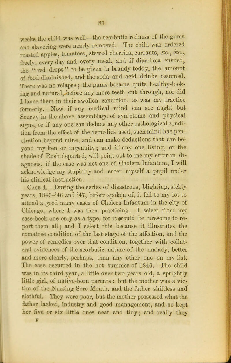 ■weeks the child was well—the scorbutic redness of the gums aud slavering were nearly removed. The child was ordered roasted apples, tomatoes, stewed cherries, cuiTants, &c., &c., freely, every day and every meal, and if diarrhoea ensued, the red drops to be given in brandy toddy, the amount of food diminished, and the soda and acid drinks resumed. There was no relapse; the gums became quite healthy-look- ing and natural,-before any more teeth cut through, nor did I lance them in their swollen condition, as was my practice formerly. Now if any medical mind can see aught but Scurvy in the above assemblage of symptoms and physical signs, or if any one can deduce any other pathological condi- tion from the effect of the remedies used, such mind has pen- etration beyond mine, and can make deductions that are be- yond my ken or ingenuity; and if any one living, or the shade of Eush departed, will point out to me my error in di- agnosis, if the case was not one of Cholera Infantum, I will acknowledge my stupidity and enter myself a pupil under his clinical instruction. Case 4.—During the series of disasti'ous, blighting, sickly yeai-s, 1845-'4:6 and '47, before spoken of, it fell to my lot to attend a good many cases of Cholera Infantum in the city of Chicago, where I was then practicing. I select from my case-book one only as a type, for it #vould be tiresome to re- port them all; and I select this because it illustrates the comatose condition of the last stage of the affection, and the power of remedies over that condition, together with collat- eral evidences of the scorbutic nature of the malady, better and more clearly, perhaps, than any other one on my list. Tlie case occurred in the hot summer of 1846. The child was in its third year, a little over two years old, a sprightly little girl, of native-born parents : but the mother was a vic- tim of the Ifursing Sore Mouth, and the father shiftless and slothful. They were poor, but the mother possessed what the father lacked, industry and good management, and so kept her five or six little ones neat and tidy; and really thej