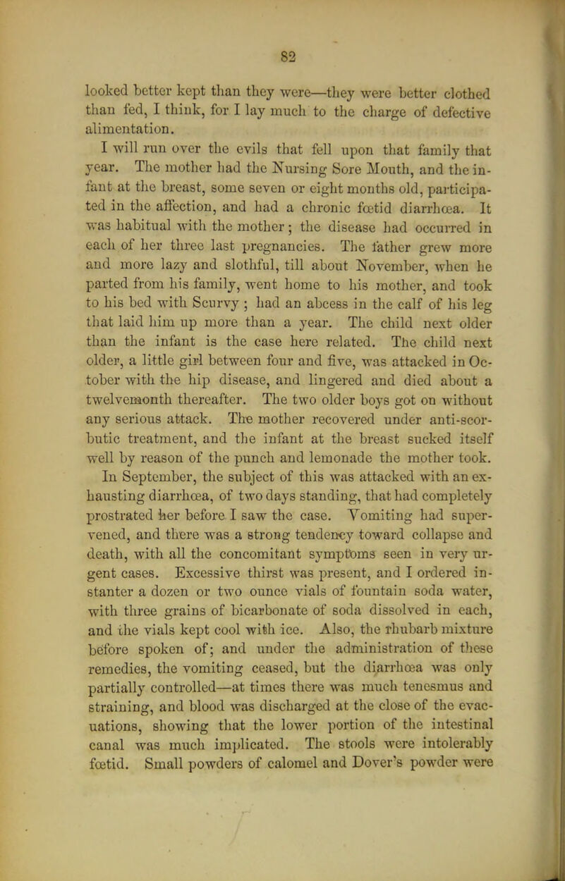 looked better kept tlian they were—they were better clothed than fed, I think, for I lay much to the charge of defective alimentation. I will run over the evils that fell upon that family that year. The mother had the Nursing Sore Mouth, and the in- fant at the breast, some seven or eight months old, pai-ticipa- ted in the affection, and had a chronic foetid diarrhea. It was habitual with the mother; the disease had occuiTed in each of her three last pregnancies. The father grew more and more lazy and slothful, till about November, when he parted from his family, went home to his mother, and took to his bed with Scurvy ; had an abcess in the calf of his leg that laid him up more than a year. The child next older than the infant is the case here related. The child next older, a little girl between four and five, was attacked in Oc- tober with the hip disease, and lingered and died about a twelvemonth thereafter. The two older boys got on without any serious attack. The mother recovered under anti-scor- butic treatment, and the infant at the breast sucked itself well by reason of the punch and lemonade the mother took. In September, the subject of this was attacked with an ex- hausting diarrhoea, of two days standing, that had completely prostrated her before I saw the case. Yomiting had super- vened, and there was a strong tendency toward collapse and death, with all the concomitant sympttDms seen in very ur- gent cases. Excessive thirst was present, and I ordered in- stanter a dozen or two ounce vials of fountain soda water, with three grains of bicarbonate of soda dissolved in each, and the vials kept cool with ice. Also, the rhubarb mixture before spoken of; and under the administration of these remedies, the vomiting ceased, but the diarrhoea was only partially controlled—at times there was much tenesmus and straining, and blood was discharged at the close of the evac- uations, showing that the lower portion of the intestinal canal was much implicated. The stools were intolerably foetid. Small powders of calomel and Dover's powder were