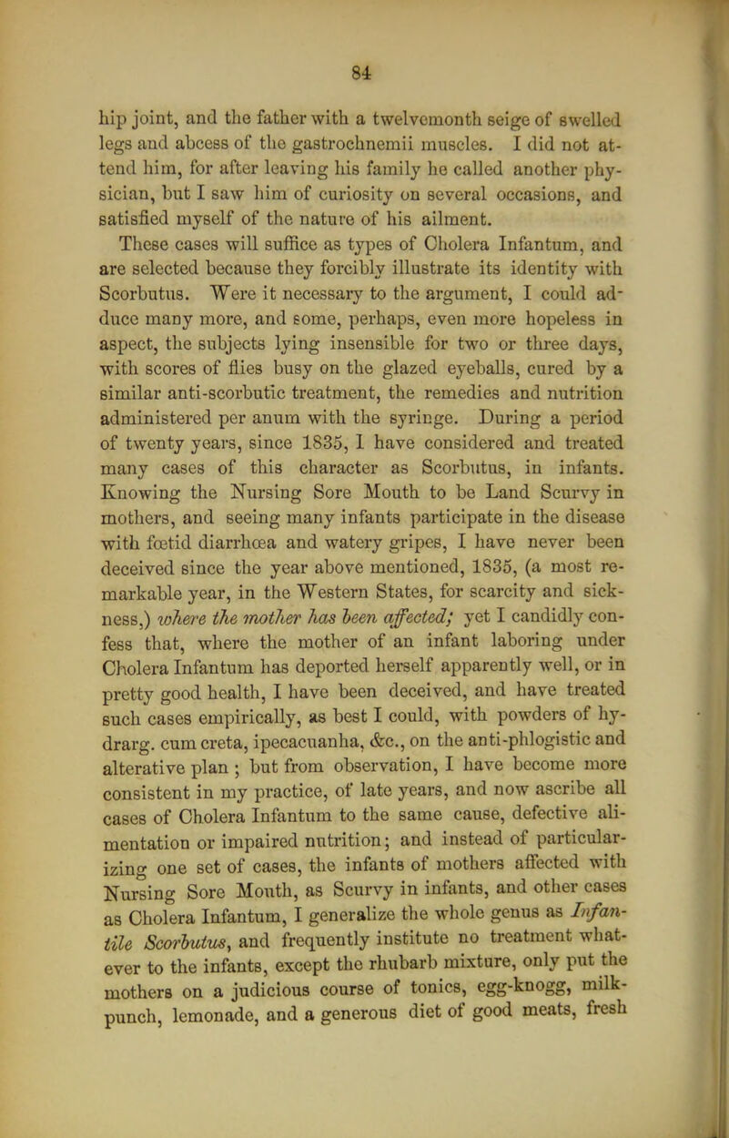 hip joint, and the father with a twelvemonth seige of swelled legs and abcess of the gastrochnemii muscles. I did not at- tend him, for after leaving his family he called another phy- sician, but I saw him of curiosity on several occasions, and satisfied myself of the nature of his ailment. These cases will suffice as types of Cholera Infantum, and are selected because they forcibly illustrate its identity with Scorbutus. Were it necessary to the argument, I could ad- duce many moi-e, and eome, perhaps, even more hopeless in aspect, the subjects lying insensible for two or three days, with scores of flies busy on the glazed eyeballs, cured by a similar anti-scorbutic treatment, the remedies and nutrition administered per anum with the syringe. During a period of twenty years, since 1835, 1 have considered and treated many cases of this character as Scorbutus, in infants. Knowing the Nursing Sore Mouth to be Land Scurv}^ in mothers, and seeing many infants participate in the disease with foetid diarrhoea and watery gripes, I have never been deceived since the year above mentioned, 1835, (a most re- markable year, in the Western States, for scarcity and sick- ness,) where the imtli&r has been affected; yet I candidly con- fess that, where the mother of an infant laboring under Cholera Infantum has deported herself apparently well, or in pretty good health, I have been deceived, and have treated such cases empirically, as best I could, with powders of hy- drarg. cumcreta, ipecacuanha, &c., on the anti-phlogistic and alterative plan ; but from observation, I have become more consistent in my practice, of late years, and now ascribe all cases of Cholera Infantum to the same cause, defective ali- mentation or impaired nutrition; and instead of particular- izing one set of cases, the infants of mothers affected with Nursing Sore Mouth, as Scurvy in infants, and other cases as Cholera Infantum, I generalize the whole genus as Infan- tile Scorbutus, and frequently institute no treatment what- ever to the infants, except the rhubarb mixture, only put the mothers on a judicious course of tonics, egg-knogg, milk- punch, lemonade, and a generous diet of good meats, fresh