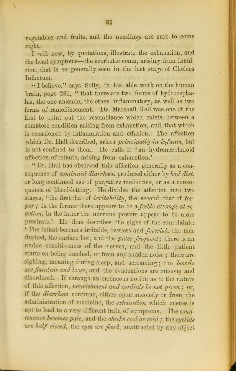 vegetables and fruits, and the nurslings are sure to come right. I will now, by quotations, illustrate the exhaustion, and the head symptoms—the scorbutic coma, arising from inani- tion, that is so generally seen in the last stage of Cholera Infantum.  I believe, says Solly, in his able work on the human brain, page 281,  that there are two forms of hydrocepha- lus, the one anfemic, the other inflammatory, as well as two forms of ramollissement. Dr. Marshall Hall was one of the first to point out the resemblance which exists between a comatose condition arising from exhaustion, and that which is occasioned by inflammation and efiusioh. The aflection which Dr. Hall described, arises principally in infants^ but is not conflned to them. He calls it ' an hydrencephaloid aflection of infants, arising from exhaustion.'  Dr. Hall has observed this aflection generally as a con- sequence of continued diairhcea^ produced either by had diet, or long continued use of purgative medicines, or as a conse- quence of blood-letting. He divides the aflection into two stages, ' the first that of irritability, the second that of tor- por ; in the former there appears to be ixfeehle attempt at re- action, in the latter the nervous powers appear to be more prostrate.' He thus describes the signs of the complaint: ' The infant becomes irritable, restless and feverish, the face flushed, the surface hot, and the ptdse frequent; there is an undue sensitiveness of the nerves, and the little patient starts on being touched, or from any sudden noise ; there are sighing, moaning during sleep, and screaming ; the lowels areflatident o,nd loose, and the evacuations are mucoug and disordered. If through an erroneous notion as to the nature of this aflection, nourishment and cordials he not given; or, if the diarrJioea continue, cither spontaneously or from the administration of medicine, the exliaustion which ensues is apt to lead to a very different train of symptoms. The coun- tenance hecomes pale, and the cheeTcs cool or cold ; the eyelids are half closed, the eyes are fixed, unattracted by any object