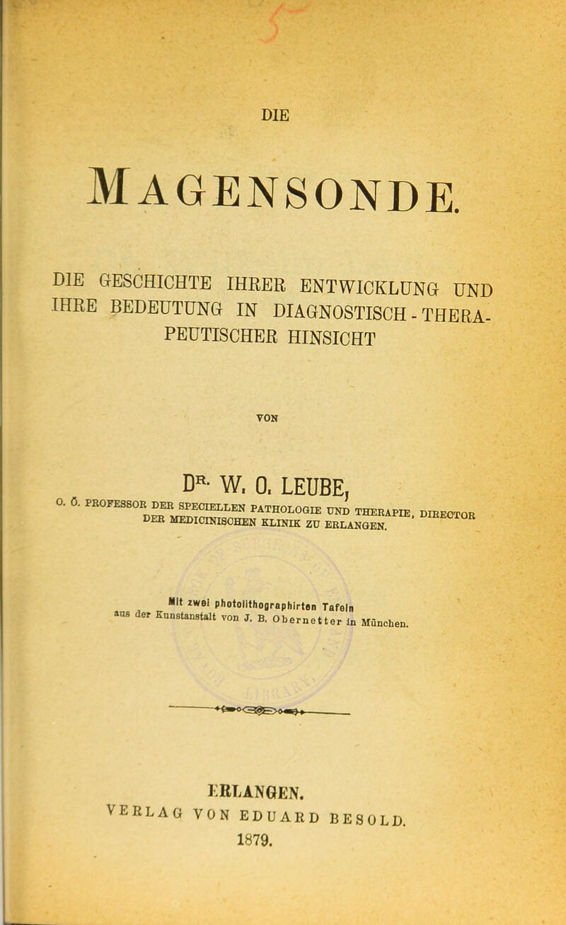 DIE Magensonde. DIE GESCHICHTE IHRER ENTWICKLUNG UND IHRE BEDEUTUNG IN DIAGNOSTISCH - THERA- PEUTISCHER HINSICHT VON D^- W. 0. LEUBE, 0. ö. PB0FES80B DER SPEOIELLEN PATHOLOGIE UND THERAPIE DIREOTOR DER MEDIOmiSOHEN KLINIK ZV ERLANGEN mt zwei photollthographirten Tafeln ans der Knnstanstalt von J. B. Obernetter In München. KRLANGEN. VERLAG VON EDUARD BESOLD. 1879.