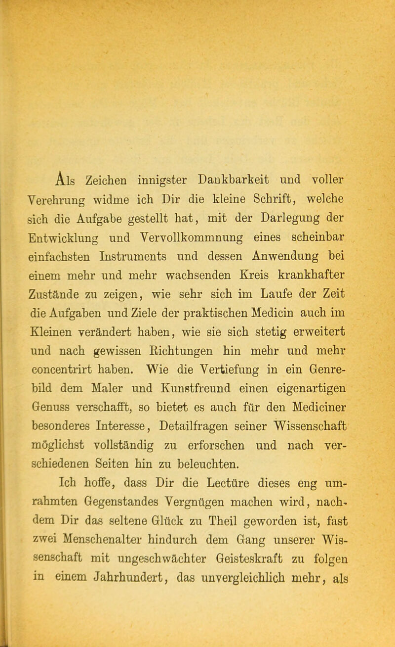 Als Zeichen innigster Dankbarkeit und voller Verehrung widme ich Dir die kleine Schrift, welche sich die Aufgabe gestellt hat, mit der Darlegung der Entwicklung und Vervollkommnung eines scheinbar einfachsten Instruments und dessen Anwendung bei einem mehr und mehr wachsenden Kreis krankhafter Zustände zu zeigen, wie sehr sich im Laufe der Zeit die Aufgaben und Ziele der praktischen Medicin auch im Kleinen verändert haben, wie sie sich stetig erweitert und nach gewissen Richtungen hin mehr und mehr concentrirt haben. Wie die Vertiefung in ein Genre- bild dem Maler und Kunstfreund einen eigenartigen Genuss verschafft, so bietet es auch für den Mediciner besonderes Interesse, Detailfragen seiner Wissenschaft möglichst vollständig zu erforschen und nach ver- schiedenen Seiten hin zu beleuchten. Ich hoffe, dass Dir die Leetüre dieses eng um- rahmten Gegenstandes Vergnügen machen wird, nach' dem Dir das seltene Glück zu Theil geworden ist, fast zwei Menschenalter hindurch dem Gang unserer Wis- senschaft mit ungeschwächter Geisteskraft zu folgen in einem Jahrhundert, das unvergleichlich mehr, als