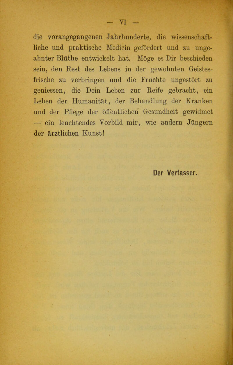 - VI - die vorangegangenen Jahrhunderte, die wissenschaft- liche und praktische Medicin gefördert und zu unge- ahnter Blüthe entwickelt hat. Möge es Dir beschieden sein, den Rest des Lebens in der gewohnten Geistes- frische zu verbringen und die Früchte ungestört zu geniessen, die Dein Leben zur Reife gebracht, ein Leben der Humanität, der Behandlung der Kranken und der Pflege der öffentlichen Gesundheit gewidmet — ein leuchtendes Vorbild mir, wie andern Jüngern der ärztlichen Kunst! Der Verfasser.