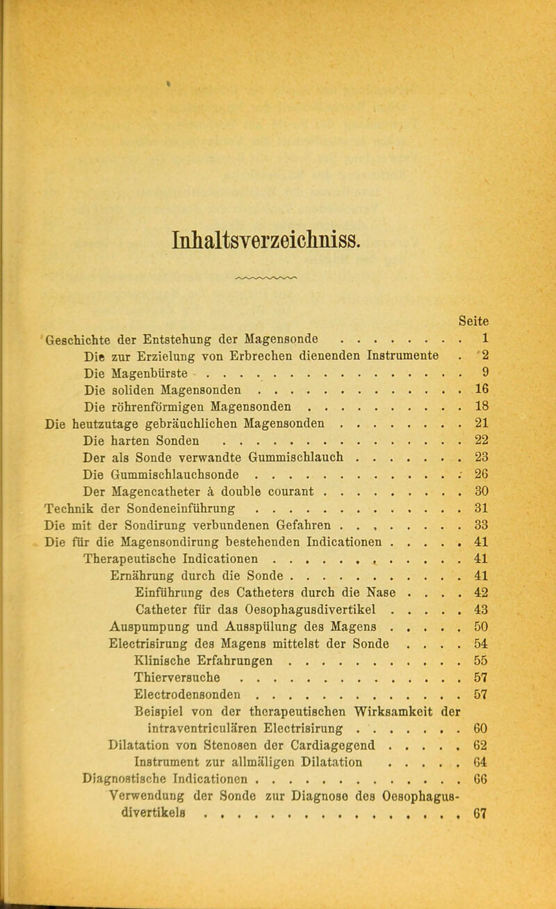 * Inhaltsverzeicliniss. Seite Geschichte der Entstehung der Magensonde 1 Die zur Erzielung von Erbrechen dienenden Instrumente . '2 Die Magenbürste 9 Die soliden Magensonden 16 Die röhrenförmigen Magensonden 18 Die heutzutage gebräuchlichen Magensonden 21 Die harten Sonden 22 Der als Sonde verwandte Gummischlauch 23 Die Gummischlauchsonde ; 26 Der Magencatheter k double courant 30 Technik der Sondeneinführung 31 Die mit der Sondirung verbundenen Gefahren 33 Die für die Magensondirung bestehenden Indicationen 41 Therapeutische Indicationen , 41 Ernährung durch die Sonde 41 Einführung des Catheters durch die Nase .... 42 Catheter für das Oesophagusdivertikel 43 Auspumpung und Ausspülung des Magens 50 Electrisirung des Magens mittelst der Sonde .... 54 Klinische Erfahrungen 55 Thierversuche 57 Electrodensonden 57 Beispiel von der therapeutischen Wirksamkeit der intraventriculären Electrisirung 60 Dilatation von Stenosen der Cardiagegend 62 Instrument zur allmäligen Dilatation 64 Diagnostische Indicationen 66 Verwendung der Sonde zur Diagnose des Oesophagus- divertikela 67