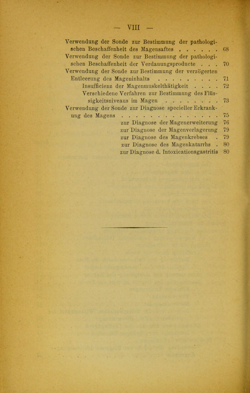 — VIII — Verwendung der Sonde zur Bestimmung der pathologi- schen Beschaffenheit des Magensaftes 08 Verwendung der Sonde zur Bestimmung der pathologi- schen Beschaffenheit der Verdauungsproducte ... 70 Verwendung der Sonde zur Bestimmung der verzögerten Entleerung des Mageninhalts 71 Insufficienz der Magenmuskelthätigkeit .... 72 Verschiedene Verfahren zur Bestimmung des Flüs- sigkeitsniveaus im Magen 73 Verwendung der Sonde zur Diagnose specieller Erkrank- ung des Magens 75 zur Diagnose der Magenerweiterung 76 zur Diagnose der Magenverlagerung 79 zur Diagnose des Magenkrebses • 79 zur Diagnose des Magenkatarrhs . 80 zur Diagnose d. Intoxicationsgastritis 80