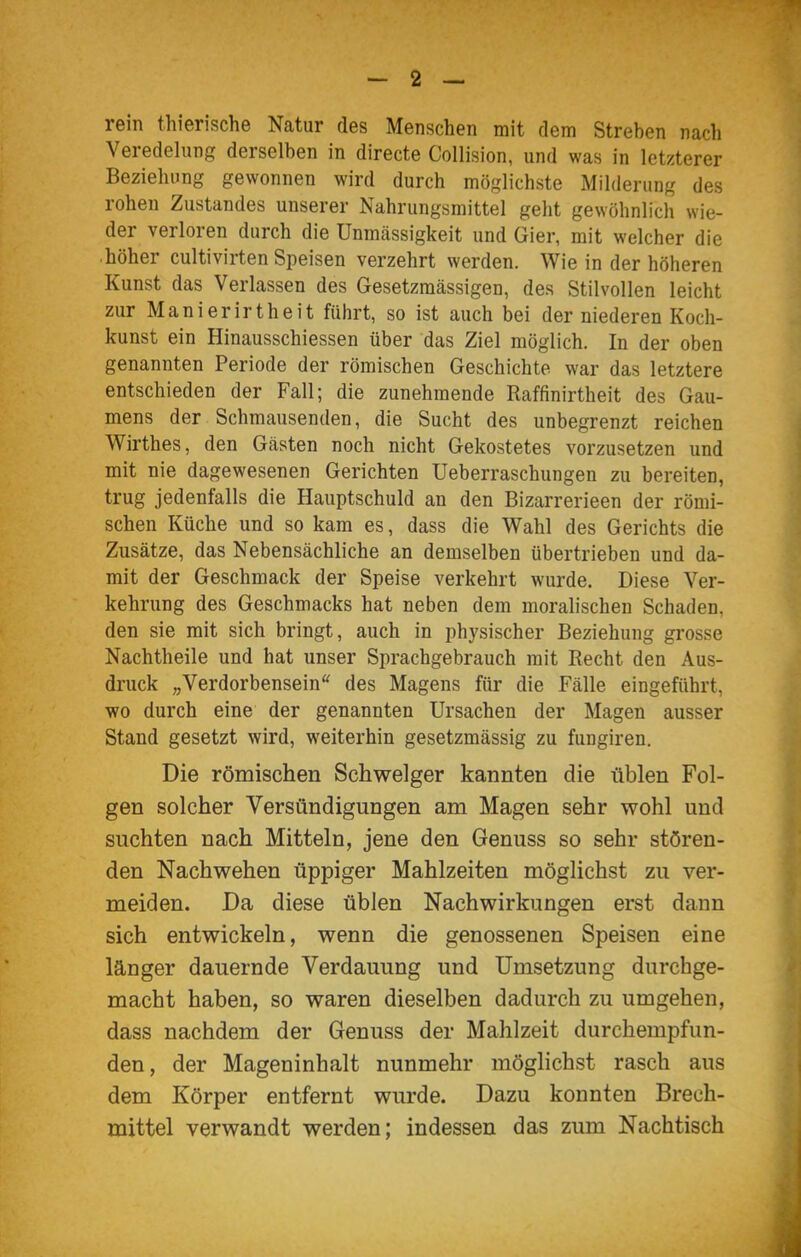 rein thierische Natur des Menschen mit dem Streben nach Veredelung derselben in directe Collision, und was in letzterer Beziehung gewonnen wird durch möglichste Milderung des rohen Zustandes unserer Nahrungsmittel geht gewöhnlich wie- der verloren durch die ünmässigkeit und Gier, mit welcher die höher cultivirten Speisen verzehrt werden. Wie in der höheren Kunst das Verlassen des Gesetzmässigen, des Stilvollen leicht zur Manierirtheit führt, so ist auch bei der niederen Koch- kunst ein Hinausschiessen über das Ziel möglich. In der oben genannten Periode der römischen Geschichte war das letztere entschieden der Fall; die zunehmende Raffinirtheit des Gau- mens der Schmausenden, die Sucht des unbegrenzt reichen Wirthes, den Gästen noch nicht Gekostetes vorzusetzen und mit nie dagewesenen Gerichten Ueberraschungen zu bereiten, trug jedenfalls die Hauptschuld an den Bizarrerieen der römi- schen Küche und so kam es, dass die Wahl des Gerichts die Zusätze, das Nebensächliche an demselben übertrieben und da- mit der Geschmack der Speise verkehrt wurde. Diese Ver- kehrung des Geschmacks hat neben dem moralischen Schaden, den sie mit sich bringt, auch in physischer Beziehung grosse Nachtheile und hat unser Sprachgebrauch mit Recht den Aus- druck „Verdorbensein'' des Magens für die Fälle eingeführt, wo durch eine der genannten Ursachen der Magen ausser Stand gesetzt wird, weiterhin gesetzmässig zu fungiren. Die römischen Schwelger kannten die üblen Fol- gen solcher Versündigungen am Magen sehr wohl und suchten nach Mitteln, jene den Genuss so sehr stören- den Nachwehen üppiger Mahlzeiten möglichst zu ver- meiden. Da diese üblen Nachwirkungen erst dann sich entwickeln, wenn die genossenen Speisen eine länger dauernde Verdauung und Umsetzung durchge- macht haben, so waren dieselben dadurch zu umgehen, dass nachdem der Genuss der Mahlzeit durchempfun- den, der Mageninhalt nunmehr möglichst rasch aus dem Körper entfernt wurde. Dazu konnten Brech- mittel verwandt werden; indessen das zum Nachtisch