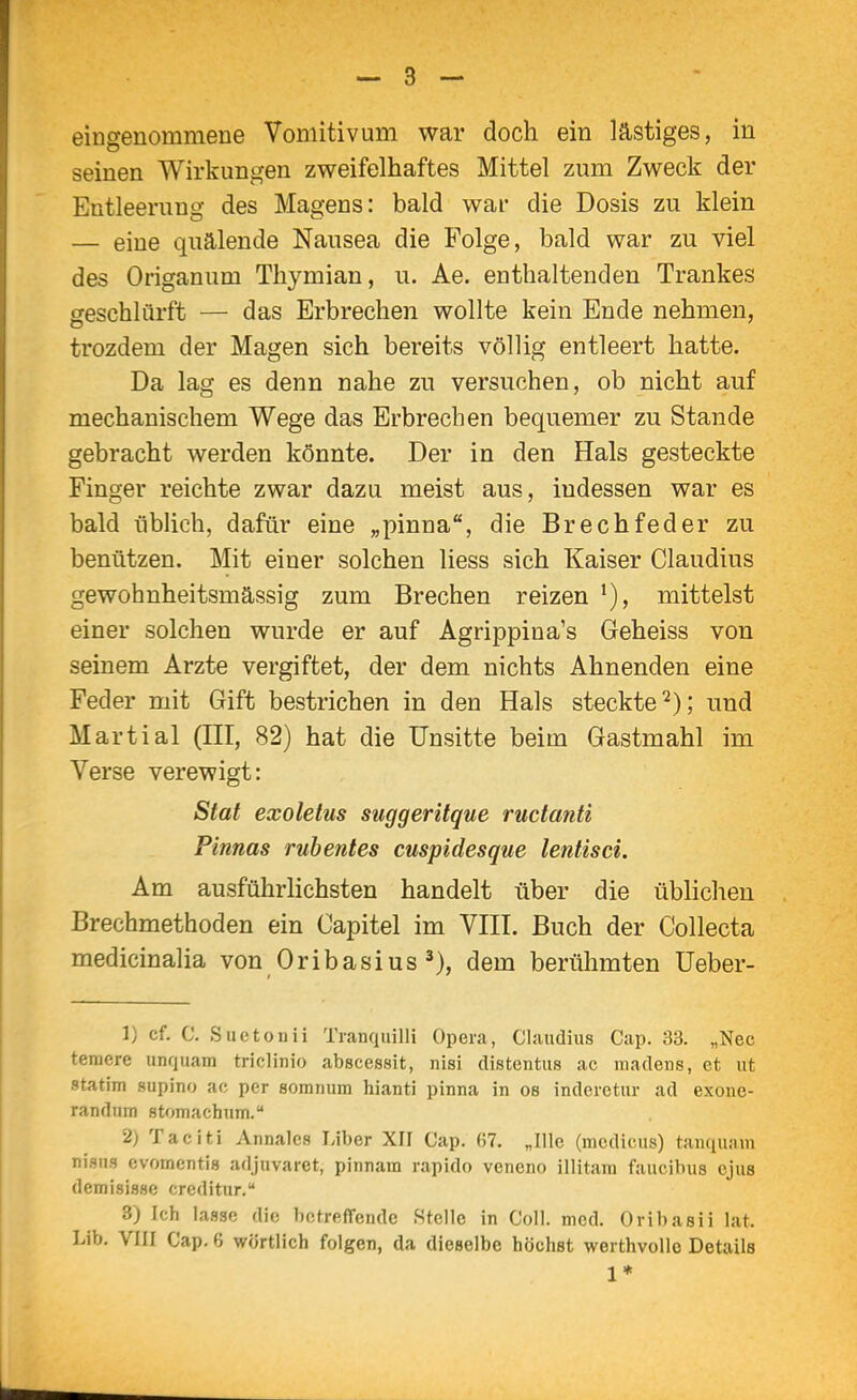 eingenommene Vomitivum war doch ein lästiges, in seinen Wirkungen zweifelhaftes Mittel zum Zweck der Entleernno- des Mao-ens: bald war die Dosis zu klein — eine quälende Nausea die Folge, bald war zu viel des Origanum Thymian, u. Ae. enthaltenden Trankes geschlürft — das Erbrechen wollte kein Ende nehmen, trozdem der Magen sich bereits völlig entleert hatte. Da lag es denn nahe zu versuchen, ob nicht auf mechanischem Wege das Erbrechen bequemer zu Stande gebracht werden könnte. Der in den Hals gesteckte Finger reichte zwar dazu meist aus, indessen war es bald übUch, dafür eine „pinna, die Brechfeder zu benützen. Mit einer solchen liess sich Kaiser Claudius gewohnheitsmässig zum Brechen reizen mittelst einer solchen wurde er auf Agrippina's Geheiss von seinem Arzte vergiftet, der dem nichts Ahnenden eine Feder mit Gift bestrichen in den Hals steckte*^); und Martial (HI, 82) hat die Unsitte beim Gastmahl im Verse verewigt: Stat exoletus suggeritque ructanti Finnas ruhentes cuspidesque lentisci. Am ausführlichsten handelt über die übHcheu Brechmethoden ein Oapitel im VEI. Buch der Collecta medicinalia von Oribasius dem berühmten Ueber- 1) cf. C. Suctonii Tranquilli Opera, Claudius Cap. 33. „Nec teracre unquam triclinio abscessit, nisi distentus ac madens, et ut statini supino ac per somnum hianti pinna in os inderetur ad exone- randum stomachum. 2) Taciti Annalcs Liber XII Cap. (57. „Ille (medicus) tanquam mam evomentis adjuvaret, pirmam rapido veneno illitam faucibus ejus demisisse creditur. 3) Ich lasse die hefreffende Stelle in Coli. med. Orihasii lat.