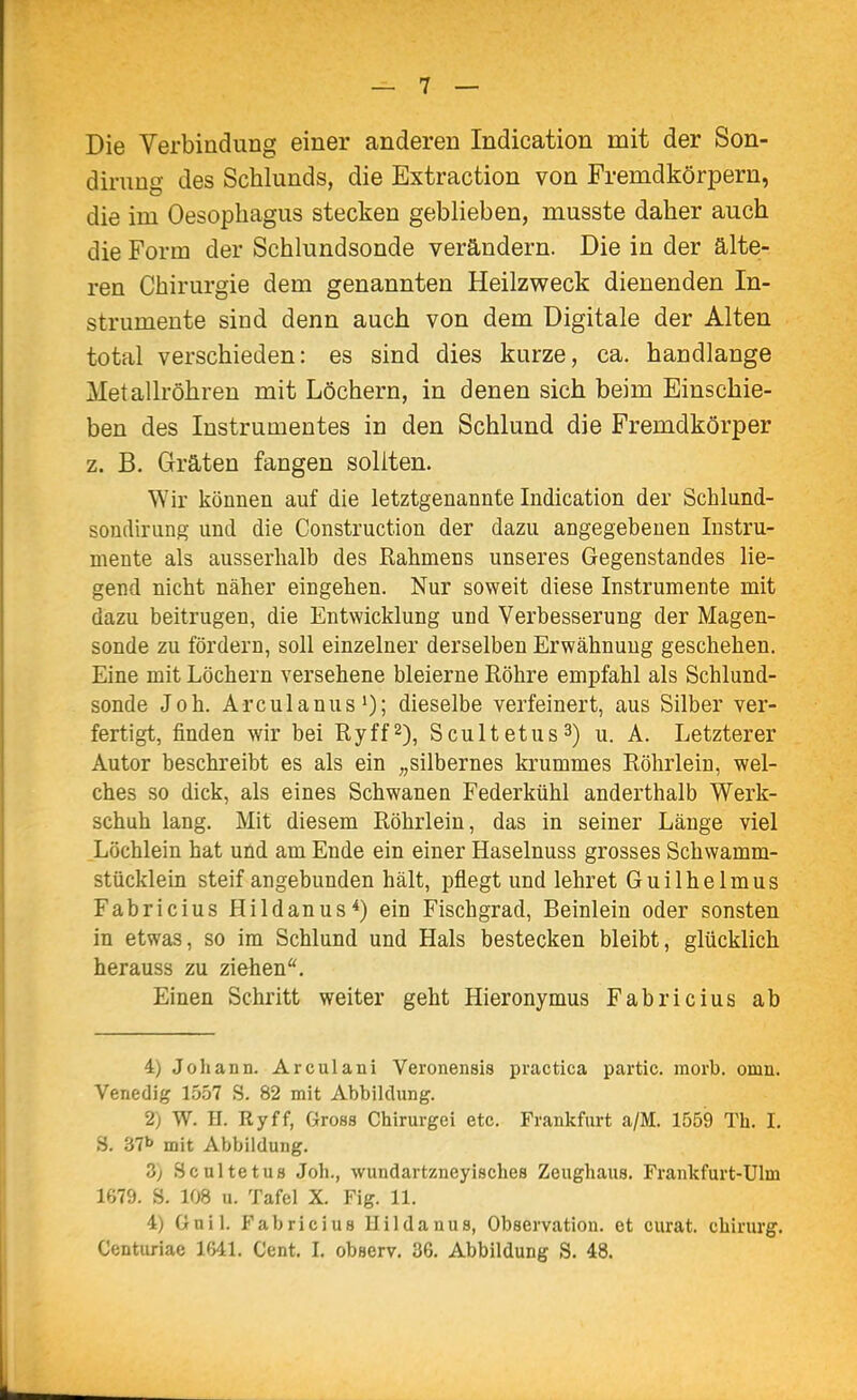 Die Verbindung einer anderen Indication mit der Son- dirung des Schlunds, die Extraction von Fremdkörpern, die im Oesophagus stecken geblieben, musste daher auch die Form der Schlundsonde verändern. Die in der älte- ren Chirurgie dem genannten Heilzweck dienenden In- strumente sind denn auch von dem Digitale der Alten total verschieden: es sind dies kurze, ca. handlange Metallröhren mit Löchern, in denen sich beim Einschie- ben des Instrumentes in den Schlund die Fremdkörper z. B. Gräten fangen sollten. Wir können auf die letztgenannte Indication der Scblund- sonrlirung und die Construction der dazu angegebenen Instru- mente als ausserhalb des Rahmens unseres Gegenstandes lie- gend nicht näher eingehen. Nur soweit diese Instrumente mit dazu beitrugen, die Entwicklung und Verbesserung der Magen- sonde zu fördern, soll einzelner derselben Erwähnung geschehen. Eine mit Löchern versehene bleierne Röhre empfahl als Schlund- sonde Joh. Arculanus*); dieselbe verfeinert, aus Silber ver- fertigt, finden wir bei Ryff2), Scultetus^) u. A. Letzterer Autor beschreibt es als ein „silbernes krummes Röhrlein, wel- ches so dick, als eines Schwanen Federkühl anderthalb Werk- schuh lang. Mit diesem Röhrlein, das in seiner Länge viel _Löchlein hat und am Ende ein einer Haselnuss grosses Schwamm- stücklein steif angebunden hält, pflegt und lehret Guilhelmus Fabricius Hildanus*) ein Fischgrad, Beinlein oder sonsten in etwas, so im Schlund und Hals bestecken bleibt, glücklich herauss zu ziehen*. Einen Schritt weiter geht Hieronymus Fabricius ab 4) Johann. Arculani Veronensis practica partic. morb. omn. Venedig 1557 S. 82 mit Abbildung. 2) W. H. Ryff, Gross Chirurgei etc. Frankfurt a/M. 1559 Th. I. S. 37b mit Abbildung. 3) Scultetus Joh., wundartzneyisches Zeughaus. Frankfurt-Ulm 1679. S. 108 u. Tafel X. Fig. 11. 4) ünil. Fabricius llildanus, Observation, et curat, chirurg.