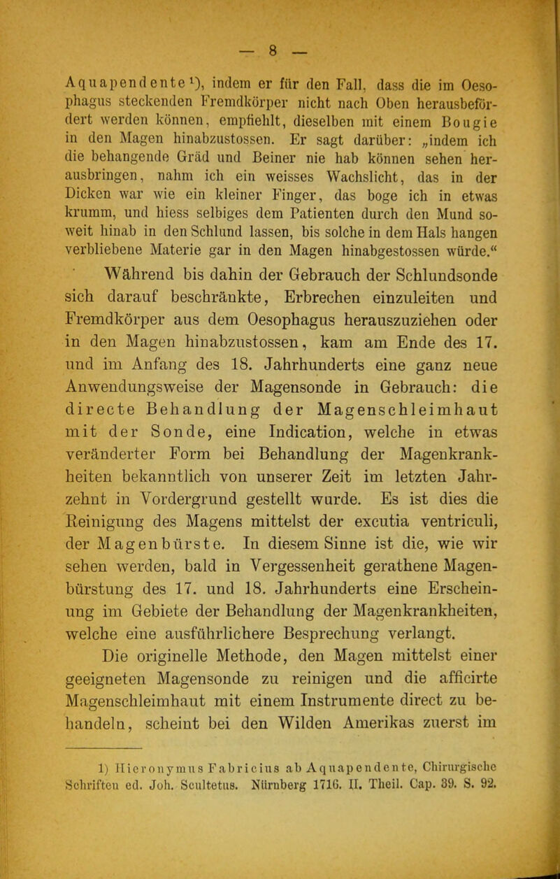 Aquapendente 1), indem er für den Fall, dass die im Oeso- phagus steckenden Fremdkörper nicht nach Oben herausbefor- dert ^Yerden können, empfiehlt, dieselben mit einem Bougie in den Magen hinabziistossen. Er sagt darüber: „indem ich die behängende Gräd und Beiner nie hab können sehen her- ausbringen, nahm ich ein weisses Wachslicht, das in der Dicken war wie ein kleiner Finger, das böge ich in etwas krumm, und hiess selbiges dem Patienten durch den Mund so- weit hinab in den Schlund lassen, bis solche in dem Hals hangen verbliebene Materie gar in den Magen hinabgestossen würde. Während bis dahin der Gebrauch der Schlundsonde sich darauf beschränkte, Erbrechen einzuleiten und Fremdkörper aus dem Oesophagus herauszuziehen oder in den Magen hinabzustossen, kam am Ende des 17. und im Anfang des 18. Jahrhunderts eine ganz neue Anwendungsweise der Magensonde in Gebrauch: die directe Behandlung der Magenschleimhaut mit der Sonde, eine Indication, welche in etwas veränderter Form bei Behandlung der Magenkrank- heiten bekanntlich von unserer Zeit im letzten Jahr- zehnt in Vordergrund gestellt wurde. Es ist dies die Reinigung des Magens mittelst der excutia ventriculi, der Magenbürste. In diesem Sinne ist die, wie wir sehen werden, bald in Vergessenheit gerathene Magen- bürstung des 17. und 18. Jahrhunderts eine Erschein- ung im Gebiete der Behandlung der Magenkrankheiten, welche eine ausführlichere Besprechung verlangt. Die originelle Methode, den Magen mittelst einer geeigneten Magensonde zu reinigen und die afficirte Magenschleimhaut mit einem Instrumente direct zu be- handeln, scheint bei den Wilden Amerikas zuerst im 1) Hieronymus Fabricius ab Aquapendciite, Chirurgische