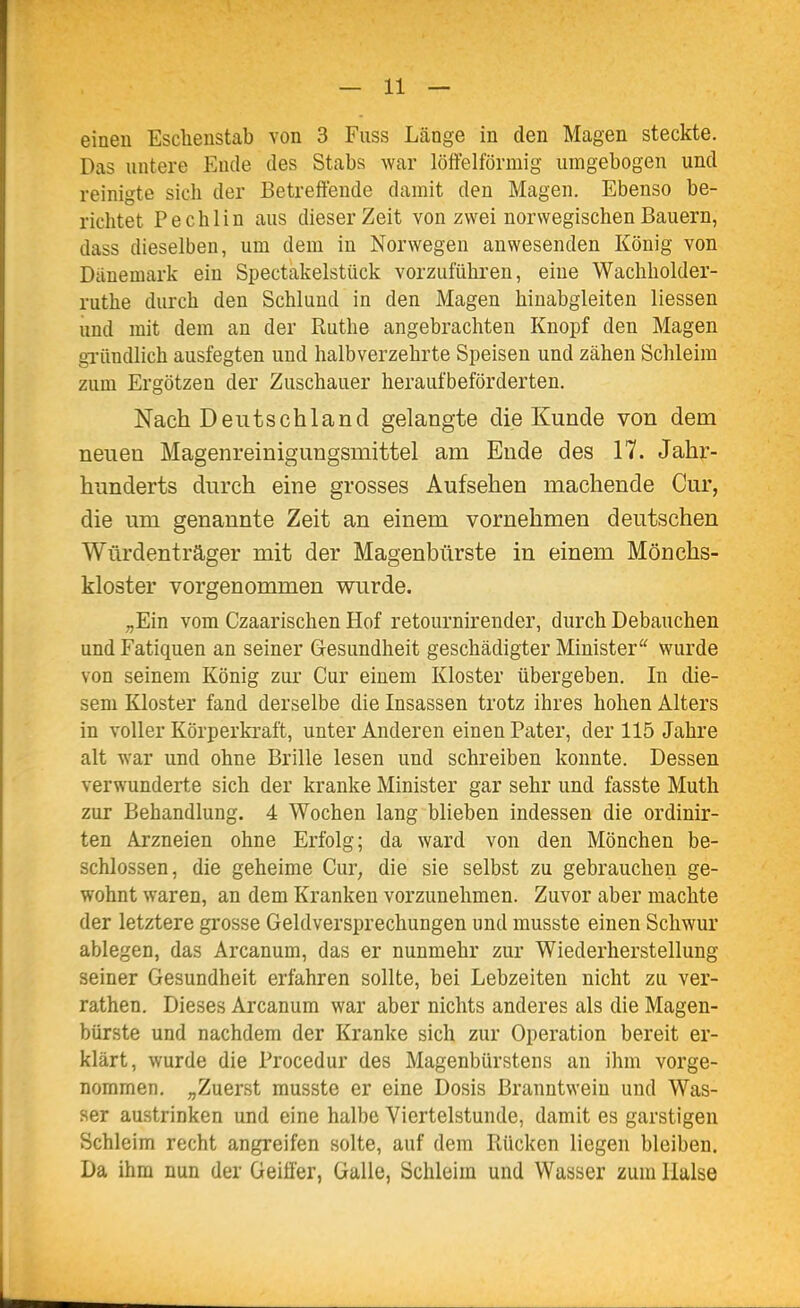 einen Esclienstab von 3 Fuss Länge in den Magen steckte. Das untere Ende des Stabs war löffeiförmig umgebogen und reinigte sich der Betreffende damit den Magen. Ebenso be- richtet Pechlin aus dieser Zeit von zwei norwegischen Bauern, dass dieselben, um dem in Norwegen anwesenden König von Dänemark ein Spectakelstück vorzuführen, eine Wachholder- ruthe durch den Schlund in den Magen hinabgleiten Hessen und mit dem an der Ruthe angebrachten Knopf den Magen gi'ündlich ausfegten und halbverzehrte Speisen und zähen Schleim zum Ergötzen der Zuschauer heraufbeförderten. Nach Deutschland gelangte die Kunde von dem neuen Magenreinigungsmittel am Ende des 17. Jahr- hunderts durch eine grosses Aufsehen machende Cur, die um genannte Zeit an einem vornehmen deutschen Würdenträger mit der Magenbürste in einem Mönchs- kloster vorgenommen wurde. ;,Ein vom Czaarischen Hof retournirender, durch Debauchen und Fatiquen an seiner Gesundheit geschädigter Minister'' wurde von seinem König zur Cur einem Kloster übergeben. In die- sem Kloster fand derselbe die Insassen trotz ihres hohen Alters in voller Körperkraft, unter Anderen einen Pater, der 115 Jahre alt war und ohne Brille lesen und schreiben konnte. Dessen verwunderte sich der kranke Minister gar sehr und fasste Muth zur Behandlung. 4 Wochen lang blieben indessen die ordinir- ten Arzneien ohne Erfolg; da ward von den Mönchen be- schlossen, die geheime Cur, die sie selbst zu gebrauchen ge- wohnt waren, an dem Kranken vorzunehmen. Zuvor aber machte der letztere grosse Geldversprechungen und musste einen Schwur ablegen, das Arcanum, das er nunmehr zur Wiederherstellung seiner Gesundheit erfahren sollte, bei Lebzeiten nicht zu ver- rathen. Dieses Arcanum war aber nichts anderes als die Magen- bürste und nachdem der Kranke sich zur Operation bereit er- klärt, wurde die Procedur des Magenbürstens an ihm vorge- nommen. ,,Zuerst musste er eine Dosis Branntwein und Was- ser austrinken und eine halbe Viertelstunde, damit es garstigen Schleim recht angreifen solte, auf dem Rücken liegen bleiben. Da ihm nun der Geiffer, Galle, Schleim und Wasser zum Halse