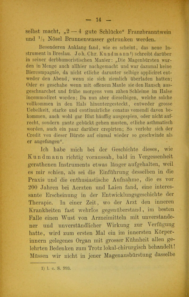 selbst macht, „2 — 4 gute Schlücke Franzbranntwein und V2 Nösel Brunnenwasser getrunken werden. Besonderen Anklang fand, wie es scheint, das neue In- strument in Breslau. Joh. Chr. Kundinann i) schreibt darüber in seiner derbhuraoristischen Manier: „Die Magenbürsten wur- den in Menge auch allhier nachgemacht und war dazumal keine Biercompagnie, da nicht etliche darunter selbige appliciret ent- weder den Abend, wenn sie sich ziemlich überladen hatten; Oder es geschähe wenn mit offenem Maule sie den Rausch aiis- geschnarchet und frühe morgens vom zähen Schleime im Halse incommodiret worden; Da nun aber dieselbigeu, welche solche vollkommen in den Hals hinuntergesteckt, entweder grosse Uebelkeit, starke und continuirliche conatus vomendi davon be- kommen, auch wohl gar Blut häuffig ausgespien, oder nicht auf- recht, sondern gantz gebückt gehen musten, etliche asthmatisch worden, auch ein paar darüber crepirten; So verlohr sich der Credit von dieser Bürste auf einmal wieder so geschwinde als er angefangen Ich habe mich bei der Geschichte dieses, wie Kundmann richtig voraussah, bald in Vergessenheit gerathenen Instruments etwas länger aufgehalten, weil es mir schien, als sei die Einführung desselben in die Praxis und die enthusiastische Aufnahme, die es vor 200 Jahren bei Aerzten und Laien fand, eine interes- sante Erscheinung in der Entwicklungsgeschichte der Therapie. In einer Zeit, wo der Arzt den inneren Krankheiten fast w^ehrlos gegenüberstand, im besten Falle einen Wust von Arzneimitteln mit unverstande- ner und unverständlicher Wirkung zur Verfügung hatte, wird zum ersten Mal ein im innersten Körper- innern gelegenes Organ mit grosser Kühnheit allen ge- lehrten Bedenken zum Trotz lokal-chirurgisch behandelt! Müssen wir nicht in jener Magenausbürstung dasselbe 1) 1. c. S. 993.