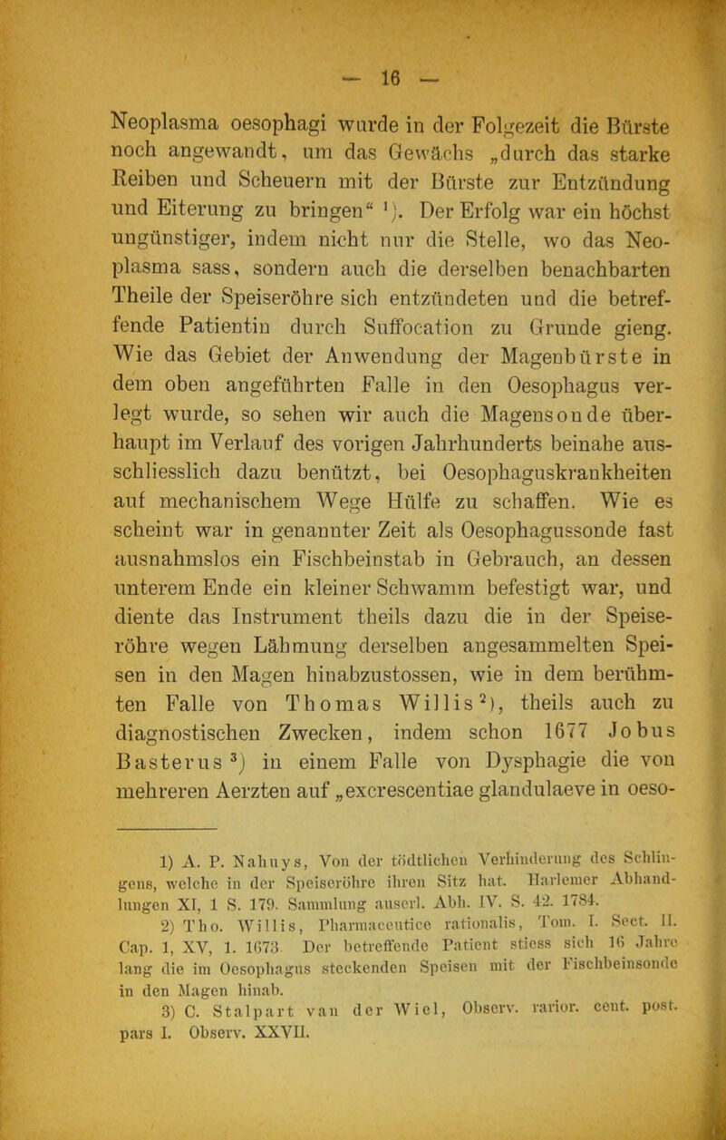 Neoplasma oesophagi wurde in der Fol,i<ezeit die Bürste noch angewandt, um das Gewächs „durch das starke Reiben und Scheuern mit der Bürste zur Entzündung und Eiterung zu bringen 'j. Der Erfolg war ein höchst ungünstiger, indem nicht nur die Stelle, wo das Neo- plasma sass, sondern auch die derselben benachbarten Theile der Speiseröhre sich entzündeten und die betref- fende Patientin durch Suffocation zu Grunde gieng. Wie das Gebiet der Anwendung der Magenbürste in dem oben angeführten Falle in den Oesophagus ver- legt wurde, so sehen wir auch die Magensonde über- haupt im Verlauf des vorigen Jahrhunderts beinahe aus- schliesslich dazu benützt, bei Oesophaguskrankheiten auf mechanischem Wege Hülfe zu schaffen. Wie es scheint war in genannter Zeit als Oesophagussonde fast ausnahmslos ein Fischbeinstab in Gebrauch, an dessen unterem Ende ein kleiner Schwamm befestigt war, und diente das Instrument theils dazu die in der Speise- röhre wegen Lähmung derselben angesammelten Spei- sen in den Magen hinabzustossen, wie in dem berühm- ten Falle von Thomas Willis^), theils auch zu diagnostischen Zwecken, indem schon 1677 Jobus Basterus^j in einem Falle von Dysphagie die von mehreren Aerzten auf „excrescentiae glandulaeve in oeso- 1) A. P. Naluiys, Von der tödtlichen Verhinderung des Schlin- gens, welche in der Speiseröhre ihren Sitz hat. llarlemcr Abhand- lungen XI, 1 S. 179. Sammlung auserl. Abli. IV. S. 42. 1784. 2) Tho. Willis, Pharniaccutice rationalis, Tom. I. Sect, II. Cap. 1, XV, 1. lG7a Der betreffende Patient stiess sich 16 Jahro lang die im Oesophagus steckenden Speisen mit der Fischbeinsonde in den Magen hinab. 3) C. Stalpart van der Wiel, Observ. rarior. cent. post. pars I. Observ. XXVU.