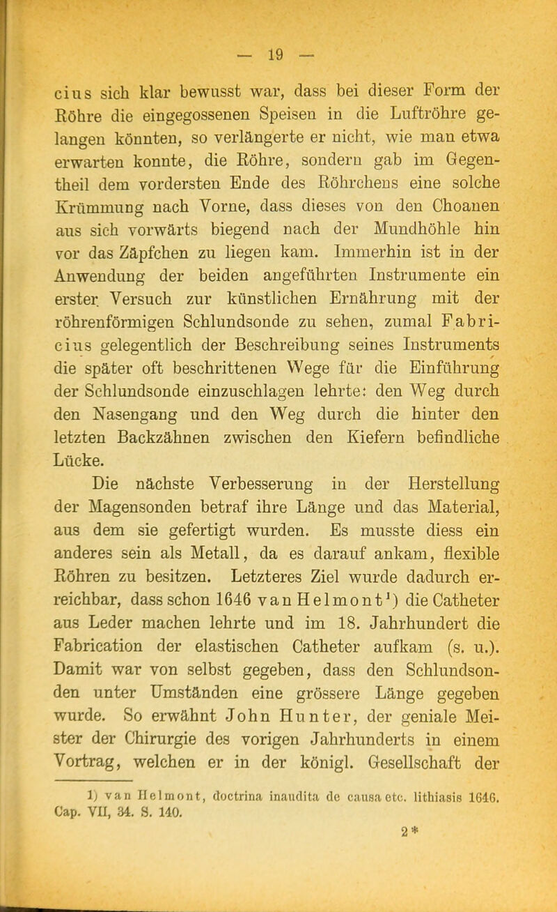 eins sich klar bewusst war, dass bei dieser Form der Röhre die eingegossenen Speisen in die Luftröhre ge- langen könnten, so verlängerte er nicht, wie man etwa erwarten konnte, die Röhre, sondern gab im Gegen- theil dem vordersten Ende des Röhrchens eine solche Krümmung nach Vorne, dass dieses von den Choanen aus sich vorwärts biegend nach der Mundhöhle hin vov das Zäpfchen zu liegen kam. Immerhin ist in der Anwendung der beiden angeführten Instrumente ein erster Versuch zur künstlichen Ernährung mit der röhrenförmigen Schlundsonde zu sehen, zumal Fabri- cius gelegentlich der Beschreibung seines Instruments die später oft beschrittenen Wege für die Einführung der Schlundsonde einzuschlagen lehrte: den Weg durch den Nasengang und den Weg durch die hinter den letzten Backzähnen zwischen den Kiefern befindliche Lücke. Die nächste Verbesserung in der Herstellung der Magensonden betraf ihre Länge und das Material, aus dem sie gefertigt wurden. Es musste diess ein anderes sein als Metall, da es darauf ankam, flexible Röhren zu besitzen. Letzteres Ziel wurde dadurch er- reichbar, dass schon 1646 v a n H e 1 m o n t \) die Catheter aus Leder machen lehrte und im 18. Jahrhundert die Fabrication der elastischen Catheter aufkam (s. u.). Damit war von selbst gegeben, dass den Schlundson- den unter Umständen eine grössere Länge gegeben wurde. So erwähnt John Hunter, der geniale Mei- ster der Chirurgie des vorigen Jahrhunderts in einem Vortrag, welchen er in der königl. Gesellschaft der 1) van Ilclmont, doctrina inaudita de causa etc. lithiasis 1646. Cap. VU, 34. S. 140. 2*