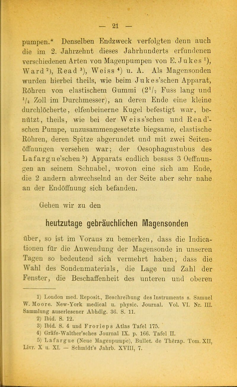 pumpen.* Denselben Endzweck verfolgten denn auch die im 2. Jahrzehnt dieses Jahrhunderts erfundenen verschiedenen Arten von Magenpumpeu von E. Jukes Ward^), Read Weiss *) u. A. Als Magensonden wurden hierbei theils, wie beim J u k e s'schen Apparat, Röhren von elastischem Gummi (2V2 Fuss lang und V4 Zoll im Durchmesser), an deren Ende eine kleine durchlöcherte, elfenbeinerne Kugel befestigt war, be- nützt, theils, wie bei der Weis s'schen und Read'- schen Pumpe, unzusammengesetzte biegsame, elastische Röhren, deren Spitze abgerundet und mit zwei Seiten- öflFnungeu versehen war; der Oesophagustubus des Lafargue'schen ^) Apparats endlich besass 3 Oeffnun- gen an seinem Schnabel, wovon eine sich am Ende, die 2 andern abwechselnd an der Seite aber sehr nahe an der Endöflfnung sich befanden. Gehen wir zu den heutzutage gebräuchlichen IVIagensonden über, so ist im Voraus zu bemerken, dass die Indica- tionen für die Anwendung der Magensonde in unseren Tagen so bedeutend sich vermehrt haben, dass die Wahl des Sondenmaterials, die Lage und Zahl der Fenster, die Beschaffenheit des unteren und oberen 1) London med. Reposit., Beschreibung des Instruments s. Samuel W. Moore. New-York medical u. physic. Journal. Vol. VI. Nr. III. Sammlung auserlesener Abhdlg. 36. S. 11. 2) Ibid. S. 12. 3) Ibid. S. 4 und Frorieps Atlas Tafel 175. 4) Gräfe-Walther'sches Journal IX. p. 166. Tafel II. 5) Lafargue (Neue Magenpumpe), Bullet, de Th6rap. Tom. XII, Livr. X u. XI. - Schmidt'» Jahrb. XVIII, 7.