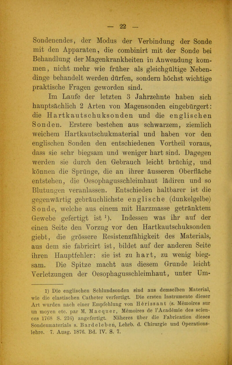 Sondenendes, der Modus der Verbindung der Sonde mit den Apparaten, die combinirt mit der Sonde bei Behandlung der Magenkrankheiten in Anwendung kom- men, nicht mehr wie früher als gleichgültige Neben- dinge behandelt werden dürfen, sondern höchst wichtige praktische Fragen geworden sind. Im Laufe der letzten 3 Jahrzehnte haben sich hauptsächlich 2 Arten von Magensonden eingebürgert: die Hartkautschuksonden und die englischen Sonden. Erstere bestehen aus schwarzem, ziemlich weichem Hartkautschukmaterial und haben vor den englischen Sonden den entschiedenen Vortheil voraus, dass sie sehr biegsam und weniger hart sind. Dagegen werden sie durch den Gebrauch leicht brüchig, und können die Sprünge, die an ihrer äusseren Oberfläche entstehen, die Oesophagusschleimhaut lädiren und so Blutungen veranlassen. Entschieden haltbarer ist die gegenwärtig gebräuchlichste englische (dunkelgelbe) Sonde, welche aus einem mit Harzmasse getränktem Gewebe gefertigt ist Indessen was ihr auf der einen Seite den Vorzug vor den Hartkautschuksonden giebt, die grössere Resistenzfähigkeit des Materials, aus dem sie fabricirt ist, bildet auf der anderen Seite ihren Hauptfehler: sie ist zu hart, zu wenig bieg- sam. Die Spitze macht aus diesem Grunde leicht Verletzungen der Oesophagusschleimhaut, unter üm- 1) Die englischen Schlundsonden sind aus demselben Material, wie die elastischen Catheter verfertigt. Die ersten Instrumente dieser Ai-t wurden nach einer Empfehlung von H6rissant (s. Mömoires sur un moyen etc. par M. Macquer, Mömoires de l'Acadömie des scien- ces 1768 S. 216) angefertigt. Näheres über die Fabrication dieses Sondenmaterials s. Bardeleben, Lehrb. d. Chirurgie und Operations- lehre. 7. Ausg. 1876. Bd. IV. S. 7.